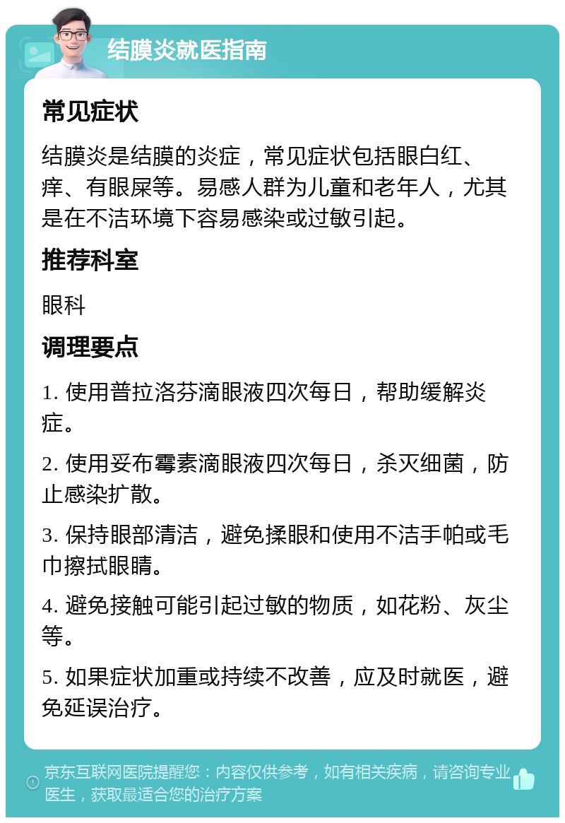 结膜炎就医指南 常见症状 结膜炎是结膜的炎症，常见症状包括眼白红、痒、有眼屎等。易感人群为儿童和老年人，尤其是在不洁环境下容易感染或过敏引起。 推荐科室 眼科 调理要点 1. 使用普拉洛芬滴眼液四次每日，帮助缓解炎症。 2. 使用妥布霉素滴眼液四次每日，杀灭细菌，防止感染扩散。 3. 保持眼部清洁，避免揉眼和使用不洁手帕或毛巾擦拭眼睛。 4. 避免接触可能引起过敏的物质，如花粉、灰尘等。 5. 如果症状加重或持续不改善，应及时就医，避免延误治疗。