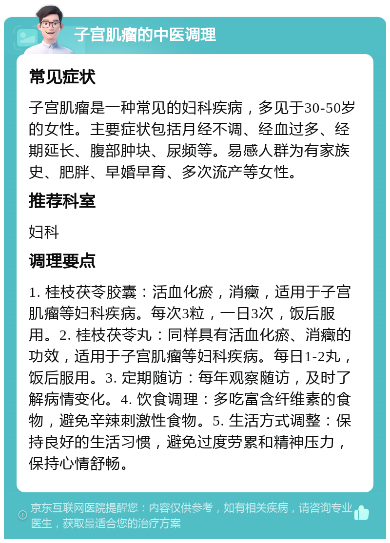 子宫肌瘤的中医调理 常见症状 子宫肌瘤是一种常见的妇科疾病，多见于30-50岁的女性。主要症状包括月经不调、经血过多、经期延长、腹部肿块、尿频等。易感人群为有家族史、肥胖、早婚早育、多次流产等女性。 推荐科室 妇科 调理要点 1. 桂枝茯苓胶囊：活血化瘀，消癥，适用于子宫肌瘤等妇科疾病。每次3粒，一日3次，饭后服用。2. 桂枝茯苓丸：同样具有活血化瘀、消癥的功效，适用于子宫肌瘤等妇科疾病。每日1-2丸，饭后服用。3. 定期随访：每年观察随访，及时了解病情变化。4. 饮食调理：多吃富含纤维素的食物，避免辛辣刺激性食物。5. 生活方式调整：保持良好的生活习惯，避免过度劳累和精神压力，保持心情舒畅。