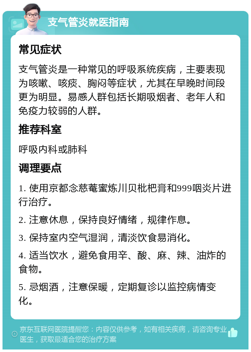 支气管炎就医指南 常见症状 支气管炎是一种常见的呼吸系统疾病，主要表现为咳嗽、咳痰、胸闷等症状，尤其在早晚时间段更为明显。易感人群包括长期吸烟者、老年人和免疫力较弱的人群。 推荐科室 呼吸内科或肺科 调理要点 1. 使用京都念慈菴蜜炼川贝枇杷膏和999咽炎片进行治疗。 2. 注意休息，保持良好情绪，规律作息。 3. 保持室内空气湿润，清淡饮食易消化。 4. 适当饮水，避免食用辛、酸、麻、辣、油炸的食物。 5. 忌烟酒，注意保暖，定期复诊以监控病情变化。