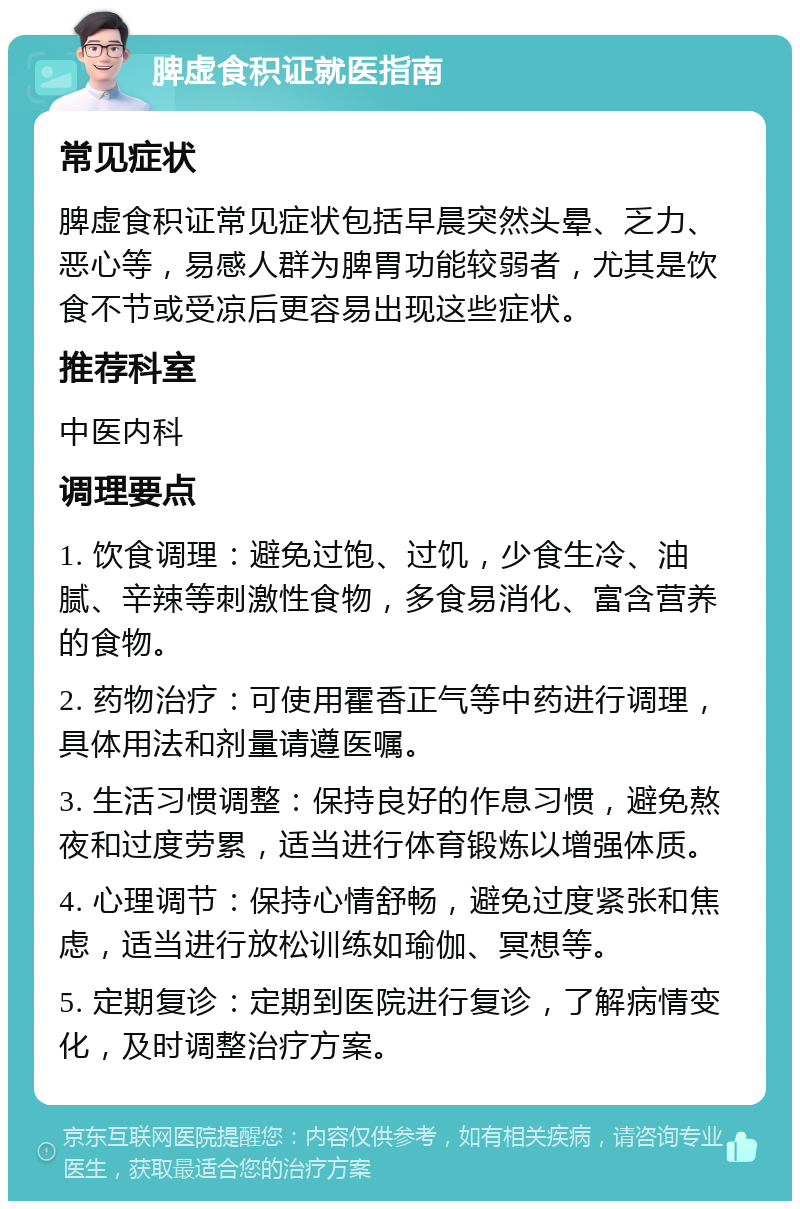 脾虚食积证就医指南 常见症状 脾虚食积证常见症状包括早晨突然头晕、乏力、恶心等，易感人群为脾胃功能较弱者，尤其是饮食不节或受凉后更容易出现这些症状。 推荐科室 中医内科 调理要点 1. 饮食调理：避免过饱、过饥，少食生冷、油腻、辛辣等刺激性食物，多食易消化、富含营养的食物。 2. 药物治疗：可使用霍香正气等中药进行调理，具体用法和剂量请遵医嘱。 3. 生活习惯调整：保持良好的作息习惯，避免熬夜和过度劳累，适当进行体育锻炼以增强体质。 4. 心理调节：保持心情舒畅，避免过度紧张和焦虑，适当进行放松训练如瑜伽、冥想等。 5. 定期复诊：定期到医院进行复诊，了解病情变化，及时调整治疗方案。