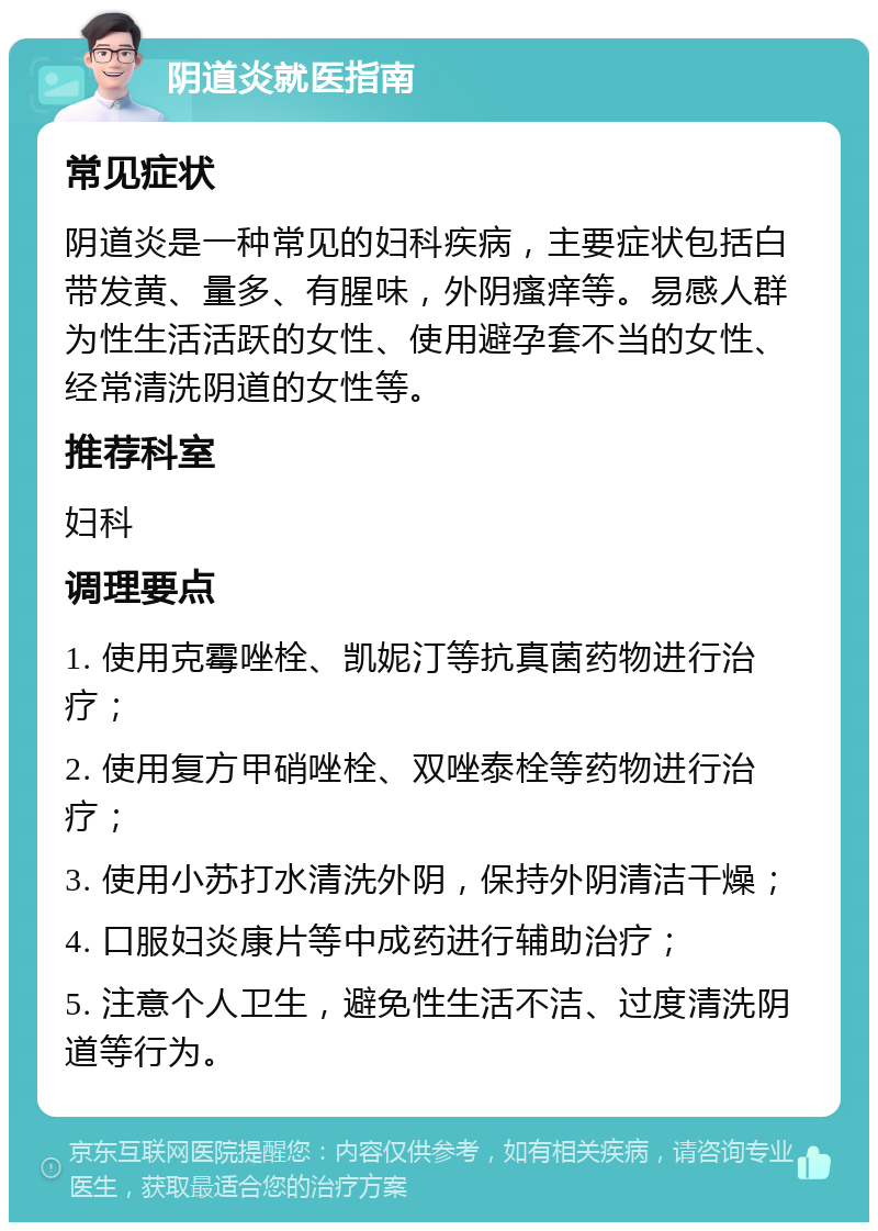 阴道炎就医指南 常见症状 阴道炎是一种常见的妇科疾病，主要症状包括白带发黄、量多、有腥味，外阴瘙痒等。易感人群为性生活活跃的女性、使用避孕套不当的女性、经常清洗阴道的女性等。 推荐科室 妇科 调理要点 1. 使用克霉唑栓、凯妮汀等抗真菌药物进行治疗； 2. 使用复方甲硝唑栓、双唑泰栓等药物进行治疗； 3. 使用小苏打水清洗外阴，保持外阴清洁干燥； 4. 口服妇炎康片等中成药进行辅助治疗； 5. 注意个人卫生，避免性生活不洁、过度清洗阴道等行为。