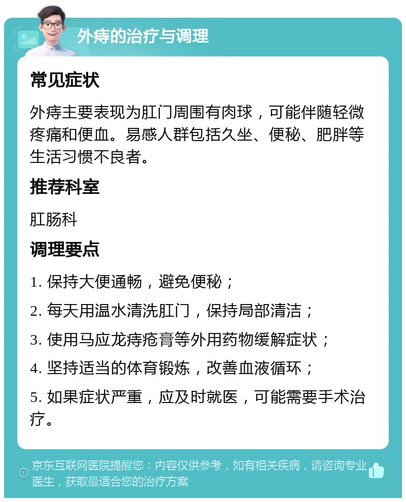 外痔的治疗与调理 常见症状 外痔主要表现为肛门周围有肉球，可能伴随轻微疼痛和便血。易感人群包括久坐、便秘、肥胖等生活习惯不良者。 推荐科室 肛肠科 调理要点 1. 保持大便通畅，避免便秘； 2. 每天用温水清洗肛门，保持局部清洁； 3. 使用马应龙痔疮膏等外用药物缓解症状； 4. 坚持适当的体育锻炼，改善血液循环； 5. 如果症状严重，应及时就医，可能需要手术治疗。