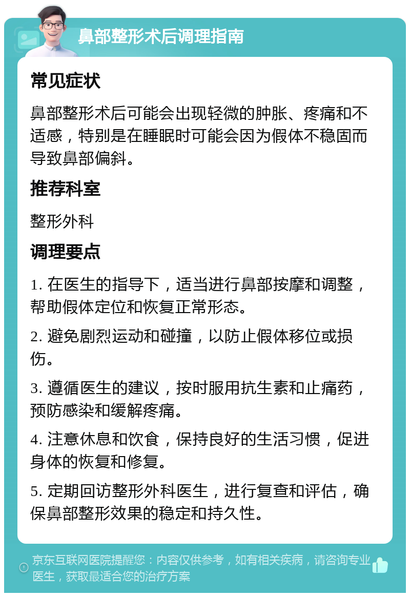 鼻部整形术后调理指南 常见症状 鼻部整形术后可能会出现轻微的肿胀、疼痛和不适感，特别是在睡眠时可能会因为假体不稳固而导致鼻部偏斜。 推荐科室 整形外科 调理要点 1. 在医生的指导下，适当进行鼻部按摩和调整，帮助假体定位和恢复正常形态。 2. 避免剧烈运动和碰撞，以防止假体移位或损伤。 3. 遵循医生的建议，按时服用抗生素和止痛药，预防感染和缓解疼痛。 4. 注意休息和饮食，保持良好的生活习惯，促进身体的恢复和修复。 5. 定期回访整形外科医生，进行复查和评估，确保鼻部整形效果的稳定和持久性。