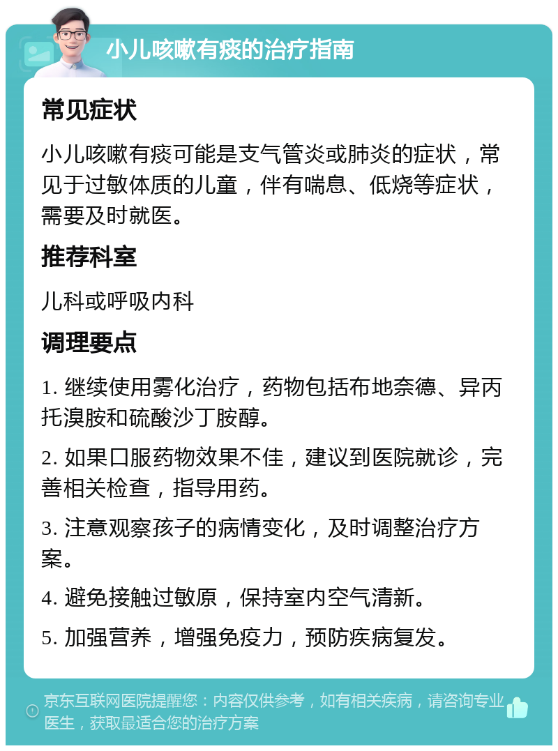 小儿咳嗽有痰的治疗指南 常见症状 小儿咳嗽有痰可能是支气管炎或肺炎的症状，常见于过敏体质的儿童，伴有喘息、低烧等症状，需要及时就医。 推荐科室 儿科或呼吸内科 调理要点 1. 继续使用雾化治疗，药物包括布地奈德、异丙托溴胺和硫酸沙丁胺醇。 2. 如果口服药物效果不佳，建议到医院就诊，完善相关检查，指导用药。 3. 注意观察孩子的病情变化，及时调整治疗方案。 4. 避免接触过敏原，保持室内空气清新。 5. 加强营养，增强免疫力，预防疾病复发。