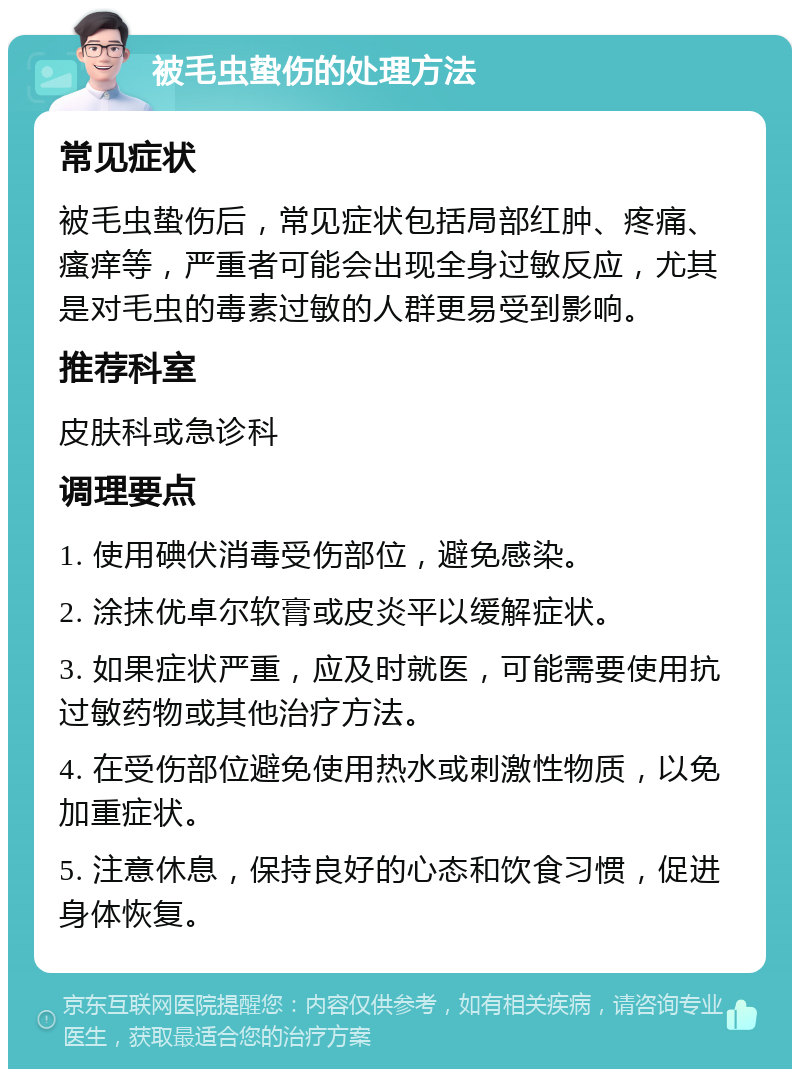 被毛虫蛰伤的处理方法 常见症状 被毛虫蛰伤后，常见症状包括局部红肿、疼痛、瘙痒等，严重者可能会出现全身过敏反应，尤其是对毛虫的毒素过敏的人群更易受到影响。 推荐科室 皮肤科或急诊科 调理要点 1. 使用碘伏消毒受伤部位，避免感染。 2. 涂抹优卓尔软膏或皮炎平以缓解症状。 3. 如果症状严重，应及时就医，可能需要使用抗过敏药物或其他治疗方法。 4. 在受伤部位避免使用热水或刺激性物质，以免加重症状。 5. 注意休息，保持良好的心态和饮食习惯，促进身体恢复。