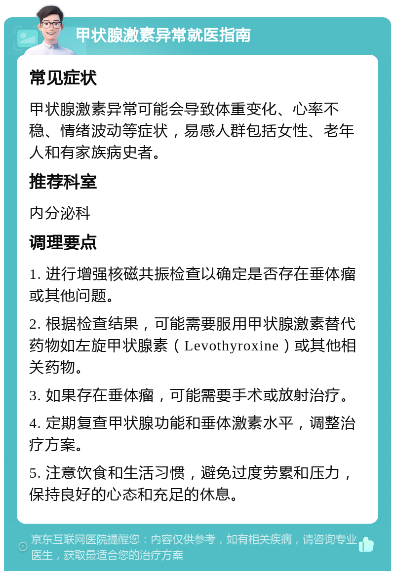 甲状腺激素异常就医指南 常见症状 甲状腺激素异常可能会导致体重变化、心率不稳、情绪波动等症状，易感人群包括女性、老年人和有家族病史者。 推荐科室 内分泌科 调理要点 1. 进行增强核磁共振检查以确定是否存在垂体瘤或其他问题。 2. 根据检查结果，可能需要服用甲状腺激素替代药物如左旋甲状腺素（Levothyroxine）或其他相关药物。 3. 如果存在垂体瘤，可能需要手术或放射治疗。 4. 定期复查甲状腺功能和垂体激素水平，调整治疗方案。 5. 注意饮食和生活习惯，避免过度劳累和压力，保持良好的心态和充足的休息。