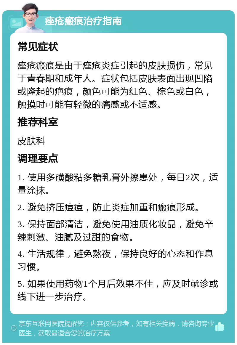 痤疮瘢痕治疗指南 常见症状 痤疮瘢痕是由于痤疮炎症引起的皮肤损伤，常见于青春期和成年人。症状包括皮肤表面出现凹陷或隆起的疤痕，颜色可能为红色、棕色或白色，触摸时可能有轻微的痛感或不适感。 推荐科室 皮肤科 调理要点 1. 使用多磺酸粘多糖乳膏外擦患处，每日2次，适量涂抹。 2. 避免挤压痘痘，防止炎症加重和瘢痕形成。 3. 保持面部清洁，避免使用油质化妆品，避免辛辣刺激、油腻及过甜的食物。 4. 生活规律，避免熬夜，保持良好的心态和作息习惯。 5. 如果使用药物1个月后效果不佳，应及时就诊或线下进一步治疗。