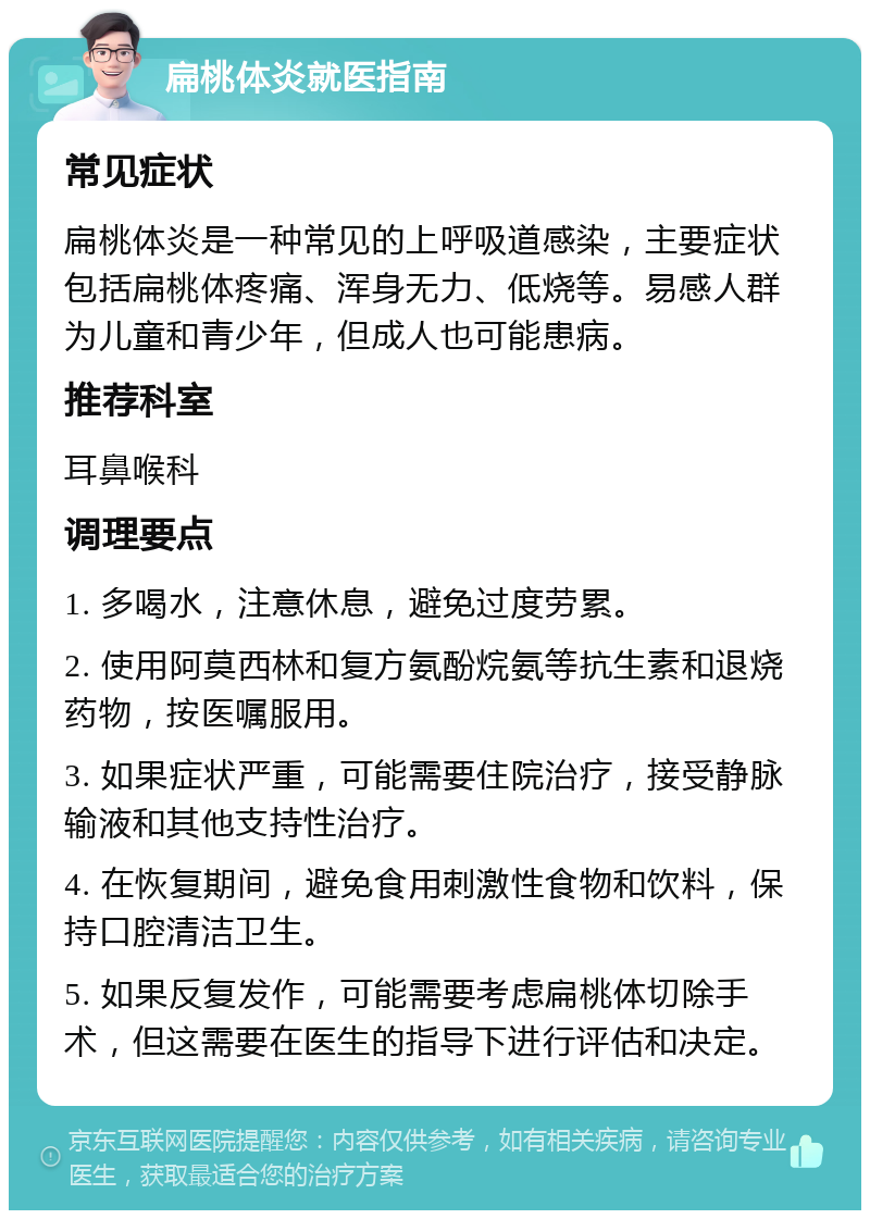 扁桃体炎就医指南 常见症状 扁桃体炎是一种常见的上呼吸道感染，主要症状包括扁桃体疼痛、浑身无力、低烧等。易感人群为儿童和青少年，但成人也可能患病。 推荐科室 耳鼻喉科 调理要点 1. 多喝水，注意休息，避免过度劳累。 2. 使用阿莫西林和复方氨酚烷氨等抗生素和退烧药物，按医嘱服用。 3. 如果症状严重，可能需要住院治疗，接受静脉输液和其他支持性治疗。 4. 在恢复期间，避免食用刺激性食物和饮料，保持口腔清洁卫生。 5. 如果反复发作，可能需要考虑扁桃体切除手术，但这需要在医生的指导下进行评估和决定。