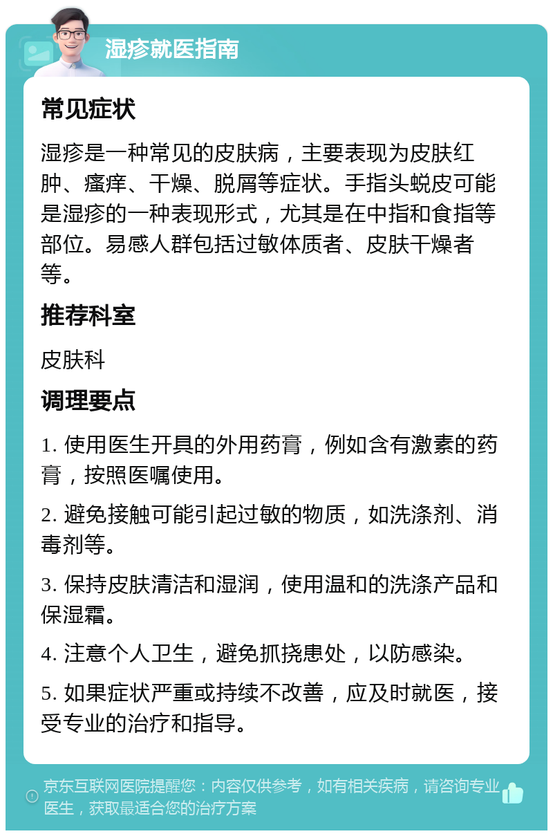 湿疹就医指南 常见症状 湿疹是一种常见的皮肤病，主要表现为皮肤红肿、瘙痒、干燥、脱屑等症状。手指头蜕皮可能是湿疹的一种表现形式，尤其是在中指和食指等部位。易感人群包括过敏体质者、皮肤干燥者等。 推荐科室 皮肤科 调理要点 1. 使用医生开具的外用药膏，例如含有激素的药膏，按照医嘱使用。 2. 避免接触可能引起过敏的物质，如洗涤剂、消毒剂等。 3. 保持皮肤清洁和湿润，使用温和的洗涤产品和保湿霜。 4. 注意个人卫生，避免抓挠患处，以防感染。 5. 如果症状严重或持续不改善，应及时就医，接受专业的治疗和指导。