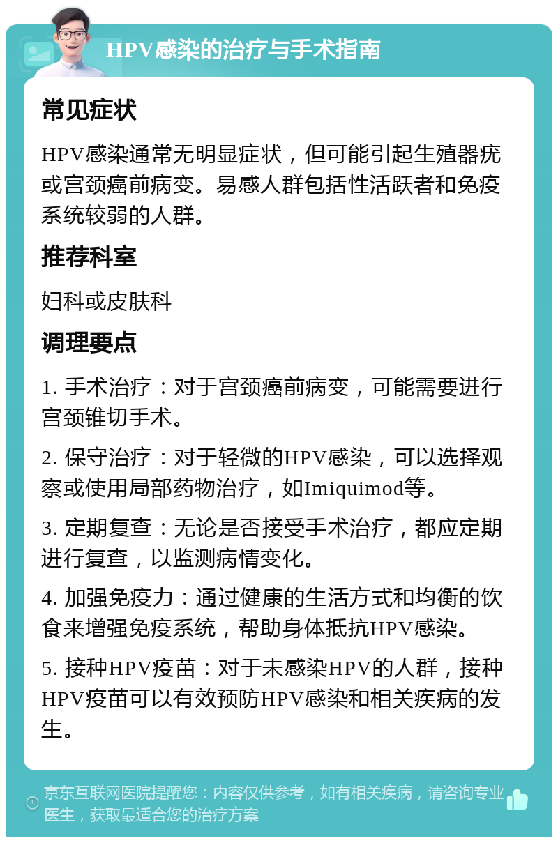 HPV感染的治疗与手术指南 常见症状 HPV感染通常无明显症状，但可能引起生殖器疣或宫颈癌前病变。易感人群包括性活跃者和免疫系统较弱的人群。 推荐科室 妇科或皮肤科 调理要点 1. 手术治疗：对于宫颈癌前病变，可能需要进行宫颈锥切手术。 2. 保守治疗：对于轻微的HPV感染，可以选择观察或使用局部药物治疗，如Imiquimod等。 3. 定期复查：无论是否接受手术治疗，都应定期进行复查，以监测病情变化。 4. 加强免疫力：通过健康的生活方式和均衡的饮食来增强免疫系统，帮助身体抵抗HPV感染。 5. 接种HPV疫苗：对于未感染HPV的人群，接种HPV疫苗可以有效预防HPV感染和相关疾病的发生。