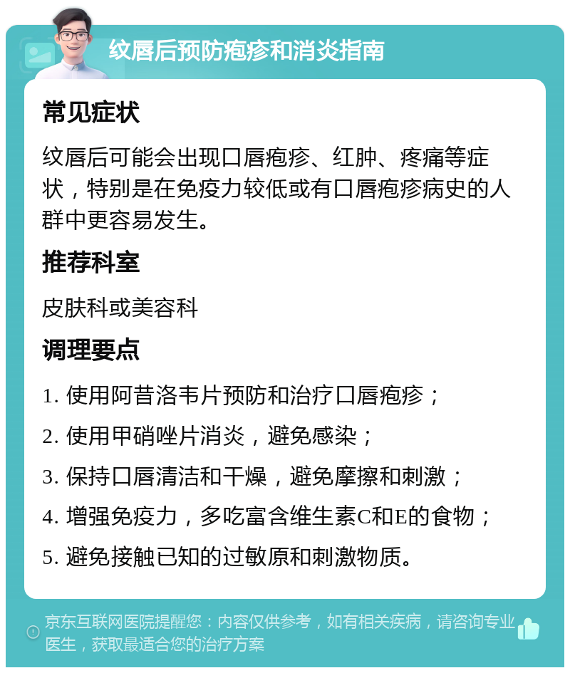 纹唇后预防疱疹和消炎指南 常见症状 纹唇后可能会出现口唇疱疹、红肿、疼痛等症状，特别是在免疫力较低或有口唇疱疹病史的人群中更容易发生。 推荐科室 皮肤科或美容科 调理要点 1. 使用阿昔洛韦片预防和治疗口唇疱疹； 2. 使用甲硝唑片消炎，避免感染； 3. 保持口唇清洁和干燥，避免摩擦和刺激； 4. 增强免疫力，多吃富含维生素C和E的食物； 5. 避免接触已知的过敏原和刺激物质。