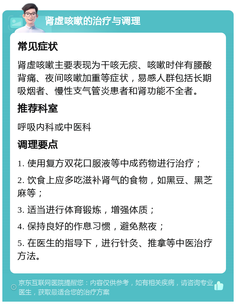 肾虚咳嗽的治疗与调理 常见症状 肾虚咳嗽主要表现为干咳无痰、咳嗽时伴有腰酸背痛、夜间咳嗽加重等症状，易感人群包括长期吸烟者、慢性支气管炎患者和肾功能不全者。 推荐科室 呼吸内科或中医科 调理要点 1. 使用复方双花口服液等中成药物进行治疗； 2. 饮食上应多吃滋补肾气的食物，如黑豆、黑芝麻等； 3. 适当进行体育锻炼，增强体质； 4. 保持良好的作息习惯，避免熬夜； 5. 在医生的指导下，进行针灸、推拿等中医治疗方法。