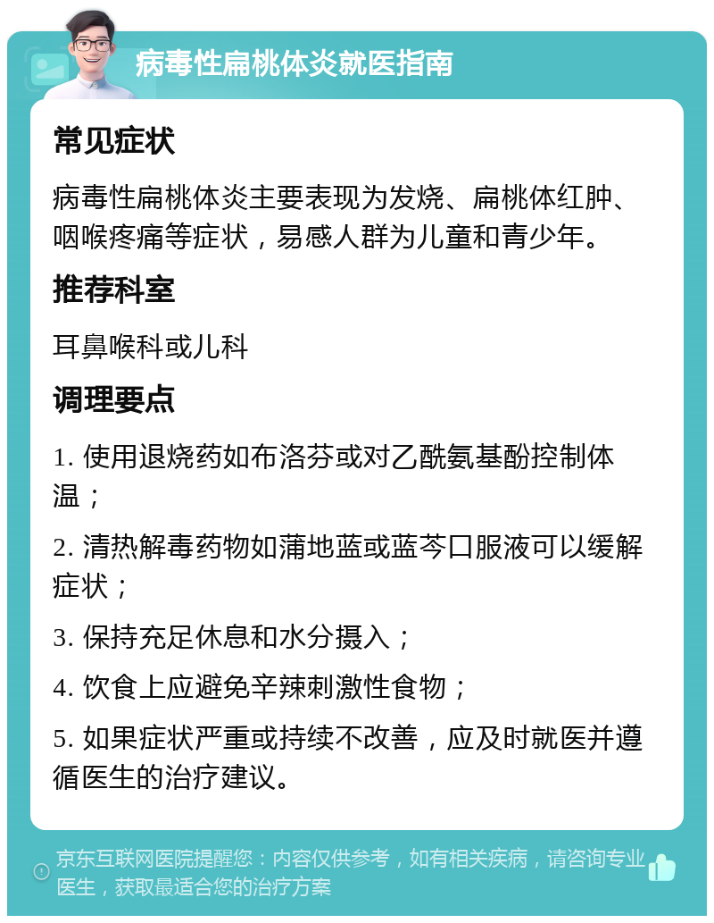 病毒性扁桃体炎就医指南 常见症状 病毒性扁桃体炎主要表现为发烧、扁桃体红肿、咽喉疼痛等症状，易感人群为儿童和青少年。 推荐科室 耳鼻喉科或儿科 调理要点 1. 使用退烧药如布洛芬或对乙酰氨基酚控制体温； 2. 清热解毒药物如蒲地蓝或蓝芩口服液可以缓解症状； 3. 保持充足休息和水分摄入； 4. 饮食上应避免辛辣刺激性食物； 5. 如果症状严重或持续不改善，应及时就医并遵循医生的治疗建议。