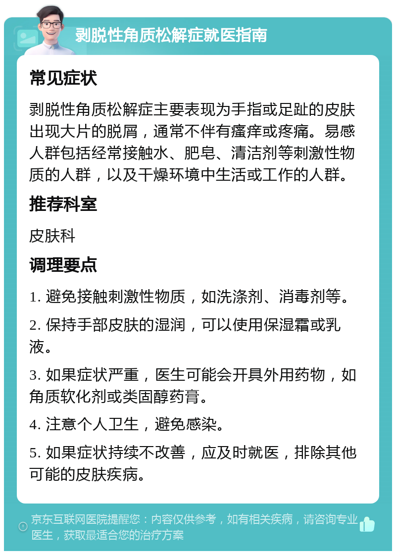 剥脱性角质松解症就医指南 常见症状 剥脱性角质松解症主要表现为手指或足趾的皮肤出现大片的脱屑，通常不伴有瘙痒或疼痛。易感人群包括经常接触水、肥皂、清洁剂等刺激性物质的人群，以及干燥环境中生活或工作的人群。 推荐科室 皮肤科 调理要点 1. 避免接触刺激性物质，如洗涤剂、消毒剂等。 2. 保持手部皮肤的湿润，可以使用保湿霜或乳液。 3. 如果症状严重，医生可能会开具外用药物，如角质软化剂或类固醇药膏。 4. 注意个人卫生，避免感染。 5. 如果症状持续不改善，应及时就医，排除其他可能的皮肤疾病。