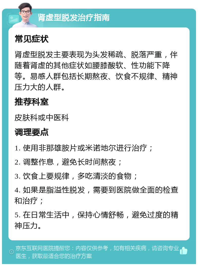 肾虚型脱发治疗指南 常见症状 肾虚型脱发主要表现为头发稀疏、脱落严重，伴随着肾虚的其他症状如腰膝酸软、性功能下降等。易感人群包括长期熬夜、饮食不规律、精神压力大的人群。 推荐科室 皮肤科或中医科 调理要点 1. 使用非那雄胺片或米诺地尔进行治疗； 2. 调整作息，避免长时间熬夜； 3. 饮食上要规律，多吃清淡的食物； 4. 如果是脂溢性脱发，需要到医院做全面的检查和治疗； 5. 在日常生活中，保持心情舒畅，避免过度的精神压力。