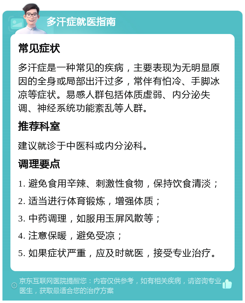 多汗症就医指南 常见症状 多汗症是一种常见的疾病，主要表现为无明显原因的全身或局部出汗过多，常伴有怕冷、手脚冰凉等症状。易感人群包括体质虚弱、内分泌失调、神经系统功能紊乱等人群。 推荐科室 建议就诊于中医科或内分泌科。 调理要点 1. 避免食用辛辣、刺激性食物，保持饮食清淡； 2. 适当进行体育锻炼，增强体质； 3. 中药调理，如服用玉屏风散等； 4. 注意保暖，避免受凉； 5. 如果症状严重，应及时就医，接受专业治疗。