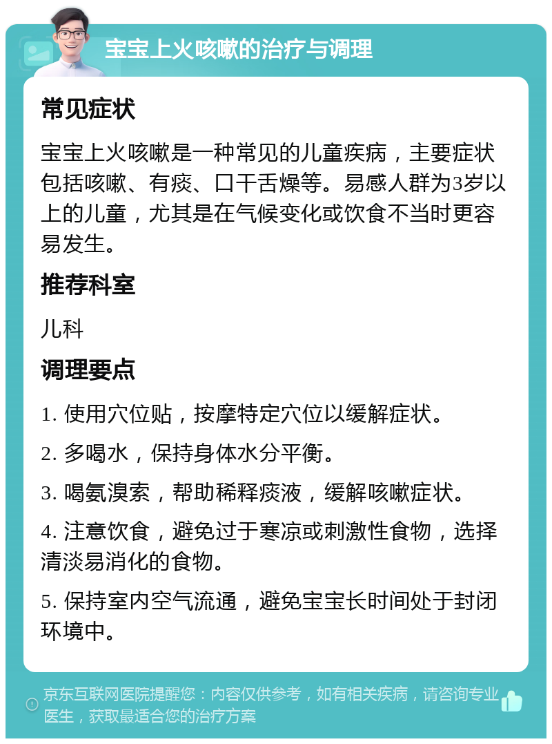 宝宝上火咳嗽的治疗与调理 常见症状 宝宝上火咳嗽是一种常见的儿童疾病，主要症状包括咳嗽、有痰、口干舌燥等。易感人群为3岁以上的儿童，尤其是在气候变化或饮食不当时更容易发生。 推荐科室 儿科 调理要点 1. 使用穴位贴，按摩特定穴位以缓解症状。 2. 多喝水，保持身体水分平衡。 3. 喝氨溴索，帮助稀释痰液，缓解咳嗽症状。 4. 注意饮食，避免过于寒凉或刺激性食物，选择清淡易消化的食物。 5. 保持室内空气流通，避免宝宝长时间处于封闭环境中。