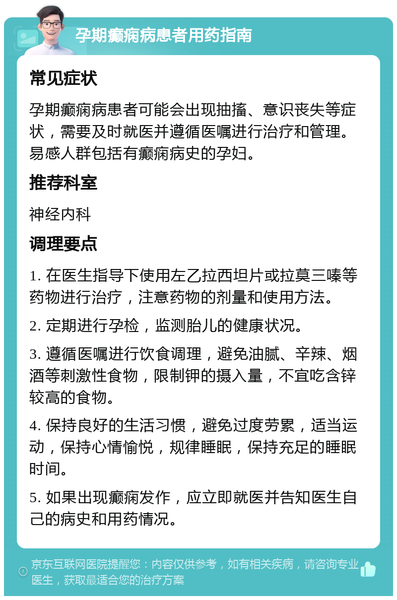 孕期癫痫病患者用药指南 常见症状 孕期癫痫病患者可能会出现抽搐、意识丧失等症状，需要及时就医并遵循医嘱进行治疗和管理。易感人群包括有癫痫病史的孕妇。 推荐科室 神经内科 调理要点 1. 在医生指导下使用左乙拉西坦片或拉莫三嗪等药物进行治疗，注意药物的剂量和使用方法。 2. 定期进行孕检，监测胎儿的健康状况。 3. 遵循医嘱进行饮食调理，避免油腻、辛辣、烟酒等刺激性食物，限制钾的摄入量，不宜吃含锌较高的食物。 4. 保持良好的生活习惯，避免过度劳累，适当运动，保持心情愉悦，规律睡眠，保持充足的睡眠时间。 5. 如果出现癫痫发作，应立即就医并告知医生自己的病史和用药情况。