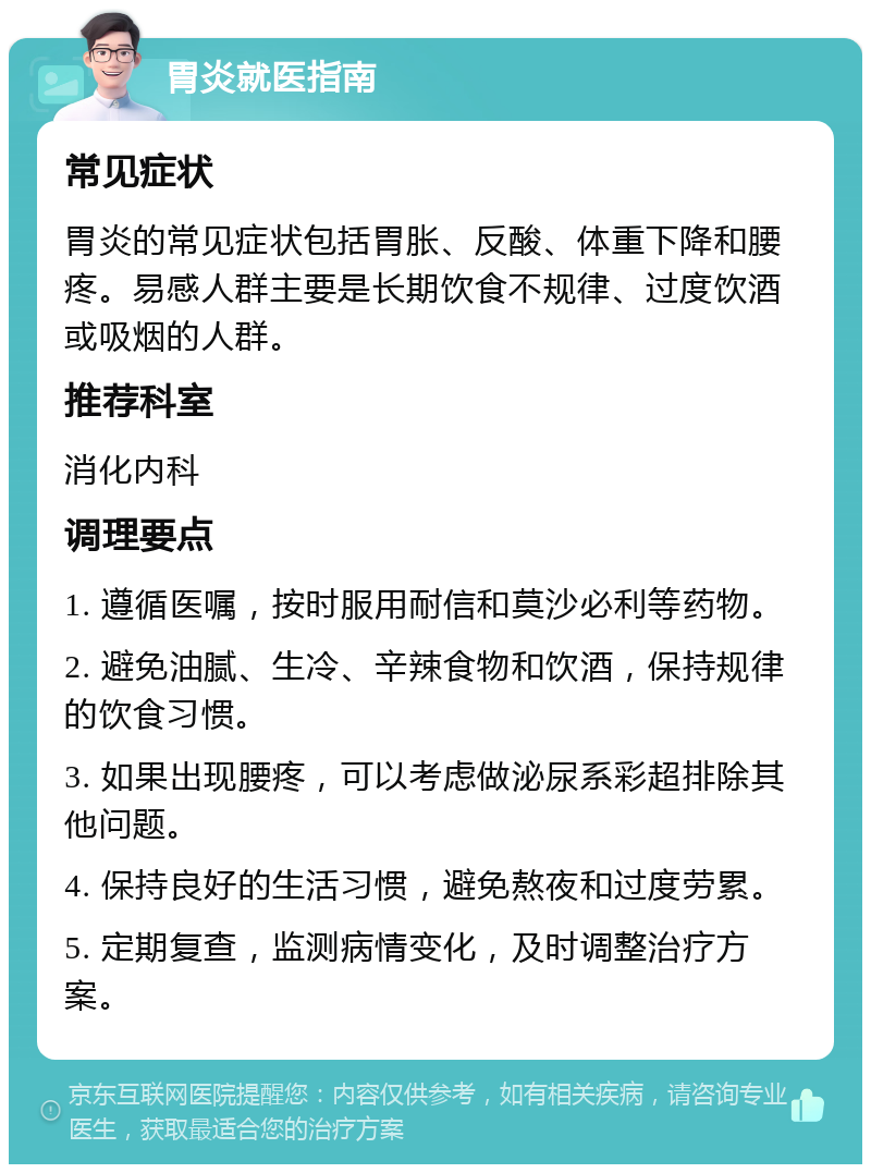 胃炎就医指南 常见症状 胃炎的常见症状包括胃胀、反酸、体重下降和腰疼。易感人群主要是长期饮食不规律、过度饮酒或吸烟的人群。 推荐科室 消化内科 调理要点 1. 遵循医嘱，按时服用耐信和莫沙必利等药物。 2. 避免油腻、生冷、辛辣食物和饮酒，保持规律的饮食习惯。 3. 如果出现腰疼，可以考虑做泌尿系彩超排除其他问题。 4. 保持良好的生活习惯，避免熬夜和过度劳累。 5. 定期复查，监测病情变化，及时调整治疗方案。