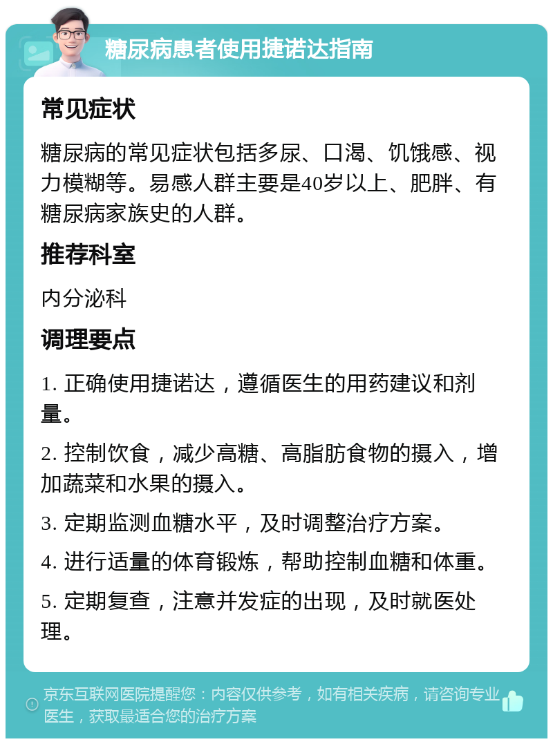 糖尿病患者使用捷诺达指南 常见症状 糖尿病的常见症状包括多尿、口渴、饥饿感、视力模糊等。易感人群主要是40岁以上、肥胖、有糖尿病家族史的人群。 推荐科室 内分泌科 调理要点 1. 正确使用捷诺达，遵循医生的用药建议和剂量。 2. 控制饮食，减少高糖、高脂肪食物的摄入，增加蔬菜和水果的摄入。 3. 定期监测血糖水平，及时调整治疗方案。 4. 进行适量的体育锻炼，帮助控制血糖和体重。 5. 定期复查，注意并发症的出现，及时就医处理。