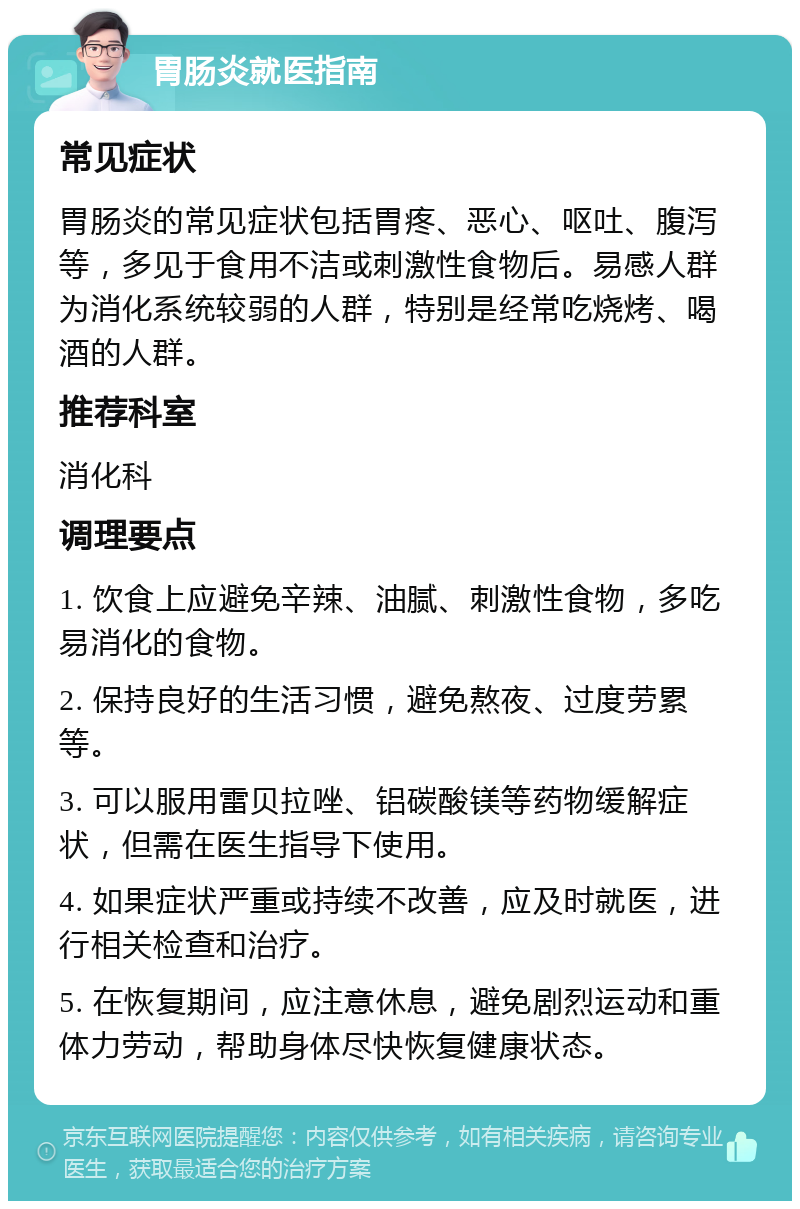 胃肠炎就医指南 常见症状 胃肠炎的常见症状包括胃疼、恶心、呕吐、腹泻等，多见于食用不洁或刺激性食物后。易感人群为消化系统较弱的人群，特别是经常吃烧烤、喝酒的人群。 推荐科室 消化科 调理要点 1. 饮食上应避免辛辣、油腻、刺激性食物，多吃易消化的食物。 2. 保持良好的生活习惯，避免熬夜、过度劳累等。 3. 可以服用雷贝拉唑、铝碳酸镁等药物缓解症状，但需在医生指导下使用。 4. 如果症状严重或持续不改善，应及时就医，进行相关检查和治疗。 5. 在恢复期间，应注意休息，避免剧烈运动和重体力劳动，帮助身体尽快恢复健康状态。