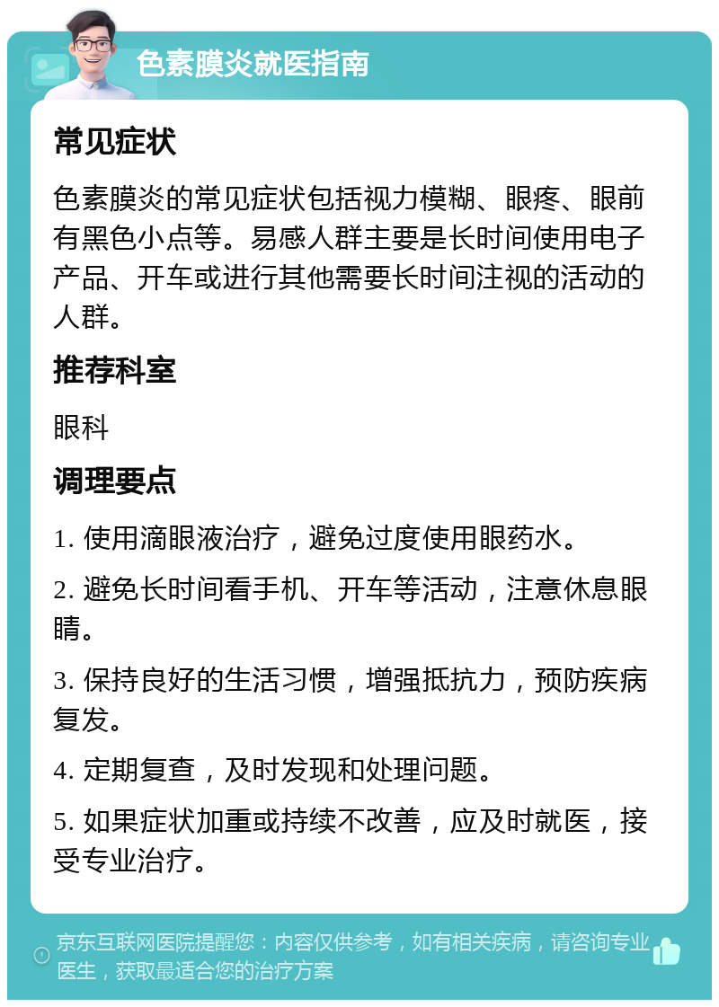 色素膜炎就医指南 常见症状 色素膜炎的常见症状包括视力模糊、眼疼、眼前有黑色小点等。易感人群主要是长时间使用电子产品、开车或进行其他需要长时间注视的活动的人群。 推荐科室 眼科 调理要点 1. 使用滴眼液治疗，避免过度使用眼药水。 2. 避免长时间看手机、开车等活动，注意休息眼睛。 3. 保持良好的生活习惯，增强抵抗力，预防疾病复发。 4. 定期复查，及时发现和处理问题。 5. 如果症状加重或持续不改善，应及时就医，接受专业治疗。