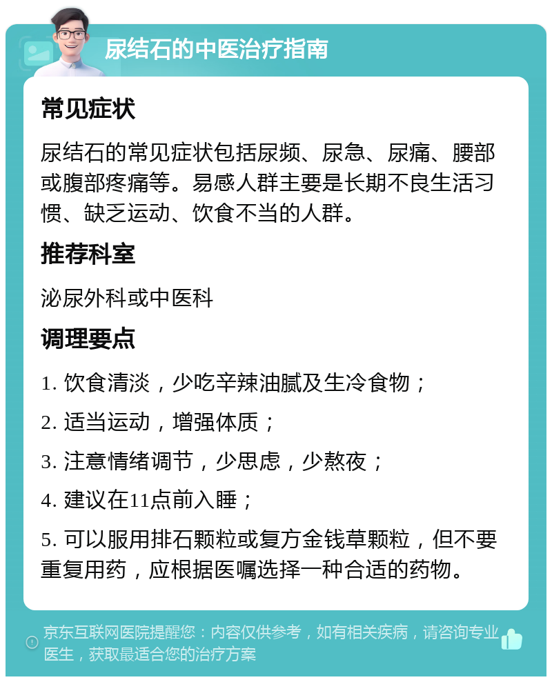 尿结石的中医治疗指南 常见症状 尿结石的常见症状包括尿频、尿急、尿痛、腰部或腹部疼痛等。易感人群主要是长期不良生活习惯、缺乏运动、饮食不当的人群。 推荐科室 泌尿外科或中医科 调理要点 1. 饮食清淡，少吃辛辣油腻及生冷食物； 2. 适当运动，增强体质； 3. 注意情绪调节，少思虑，少熬夜； 4. 建议在11点前入睡； 5. 可以服用排石颗粒或复方金钱草颗粒，但不要重复用药，应根据医嘱选择一种合适的药物。