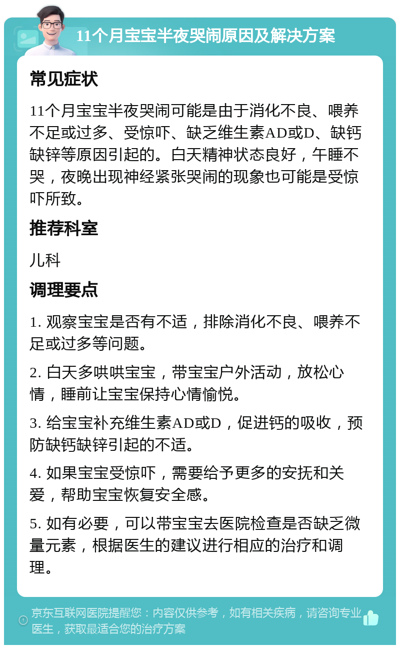 11个月宝宝半夜哭闹原因及解决方案 常见症状 11个月宝宝半夜哭闹可能是由于消化不良、喂养不足或过多、受惊吓、缺乏维生素AD或D、缺钙缺锌等原因引起的。白天精神状态良好，午睡不哭，夜晚出现神经紧张哭闹的现象也可能是受惊吓所致。 推荐科室 儿科 调理要点 1. 观察宝宝是否有不适，排除消化不良、喂养不足或过多等问题。 2. 白天多哄哄宝宝，带宝宝户外活动，放松心情，睡前让宝宝保持心情愉悦。 3. 给宝宝补充维生素AD或D，促进钙的吸收，预防缺钙缺锌引起的不适。 4. 如果宝宝受惊吓，需要给予更多的安抚和关爱，帮助宝宝恢复安全感。 5. 如有必要，可以带宝宝去医院检查是否缺乏微量元素，根据医生的建议进行相应的治疗和调理。