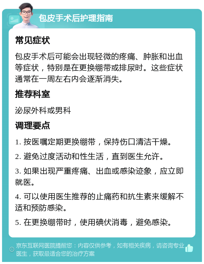 包皮手术后护理指南 常见症状 包皮手术后可能会出现轻微的疼痛、肿胀和出血等症状，特别是在更换绷带或排尿时。这些症状通常在一周左右内会逐渐消失。 推荐科室 泌尿外科或男科 调理要点 1. 按医嘱定期更换绷带，保持伤口清洁干燥。 2. 避免过度活动和性生活，直到医生允许。 3. 如果出现严重疼痛、出血或感染迹象，应立即就医。 4. 可以使用医生推荐的止痛药和抗生素来缓解不适和预防感染。 5. 在更换绷带时，使用碘伏消毒，避免感染。