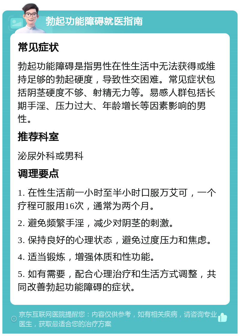 勃起功能障碍就医指南 常见症状 勃起功能障碍是指男性在性生活中无法获得或维持足够的勃起硬度，导致性交困难。常见症状包括阴茎硬度不够、射精无力等。易感人群包括长期手淫、压力过大、年龄增长等因素影响的男性。 推荐科室 泌尿外科或男科 调理要点 1. 在性生活前一小时至半小时口服万艾可，一个疗程可服用16次，通常为两个月。 2. 避免频繁手淫，减少对阴茎的刺激。 3. 保持良好的心理状态，避免过度压力和焦虑。 4. 适当锻炼，增强体质和性功能。 5. 如有需要，配合心理治疗和生活方式调整，共同改善勃起功能障碍的症状。