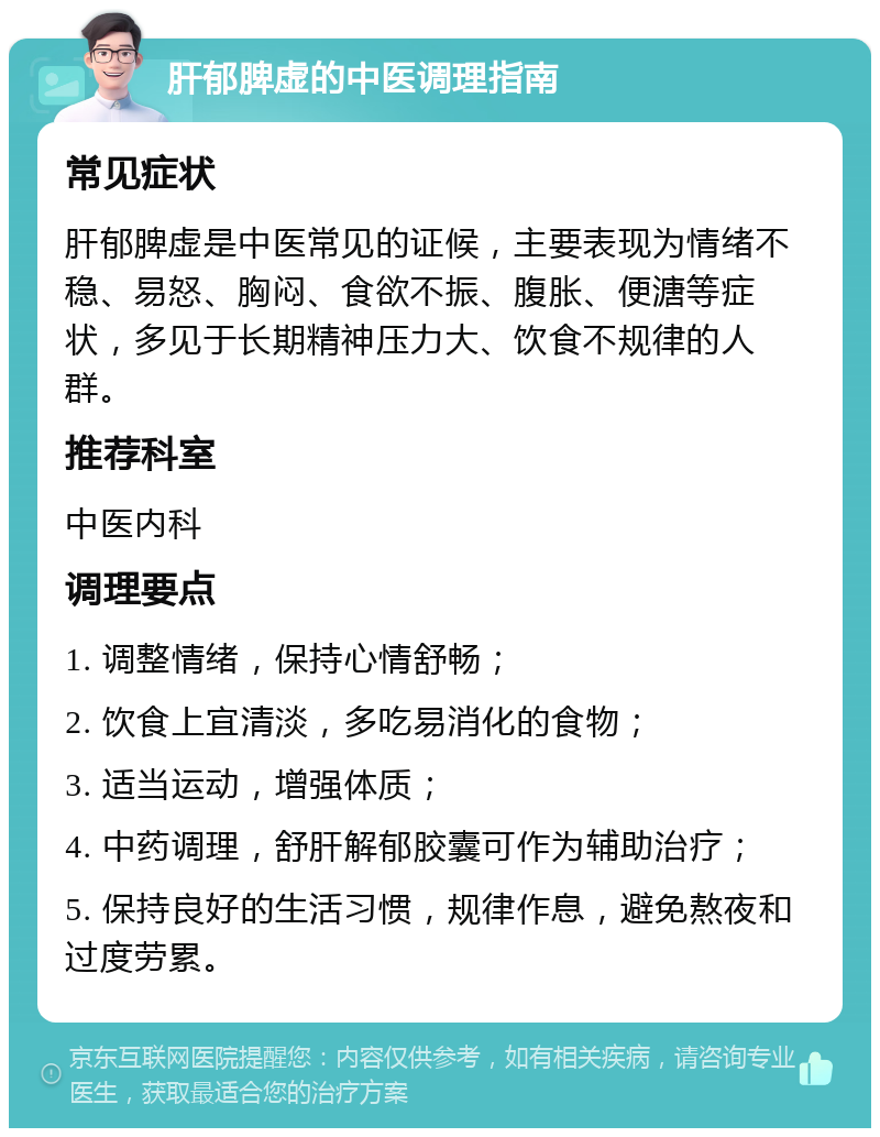 肝郁脾虚的中医调理指南 常见症状 肝郁脾虚是中医常见的证候，主要表现为情绪不稳、易怒、胸闷、食欲不振、腹胀、便溏等症状，多见于长期精神压力大、饮食不规律的人群。 推荐科室 中医内科 调理要点 1. 调整情绪，保持心情舒畅； 2. 饮食上宜清淡，多吃易消化的食物； 3. 适当运动，增强体质； 4. 中药调理，舒肝解郁胶囊可作为辅助治疗； 5. 保持良好的生活习惯，规律作息，避免熬夜和过度劳累。