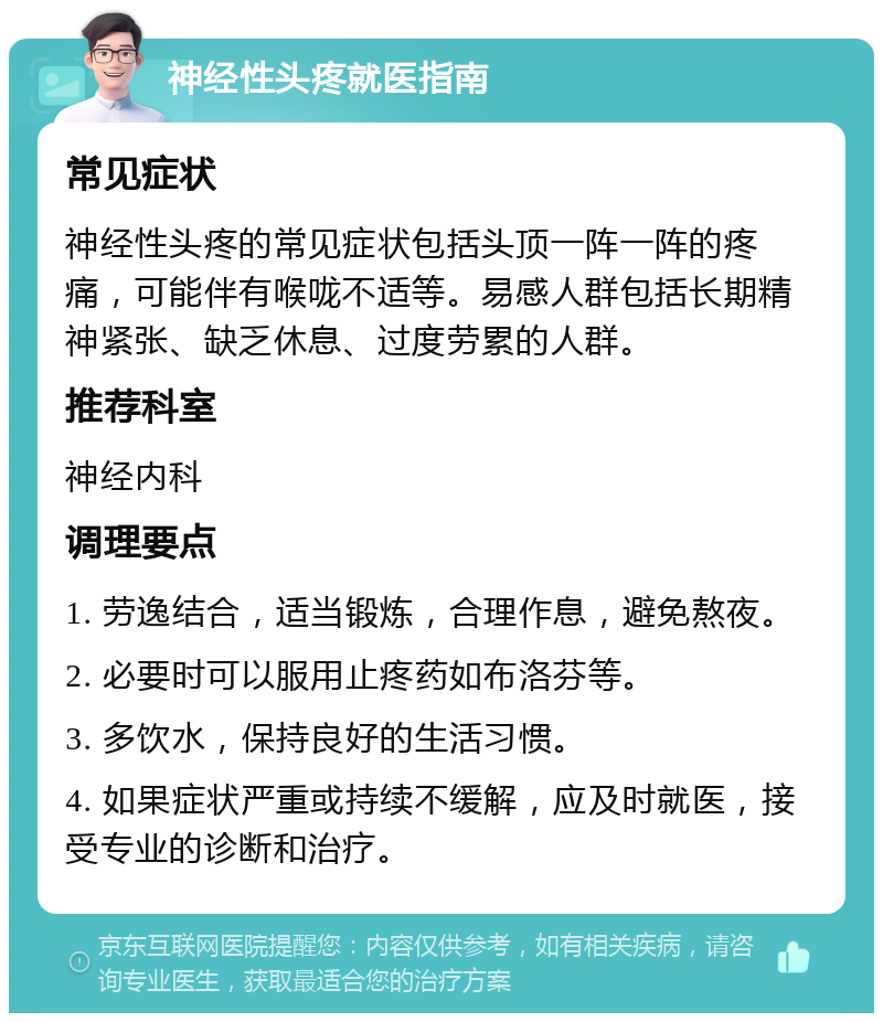 神经性头疼就医指南 常见症状 神经性头疼的常见症状包括头顶一阵一阵的疼痛，可能伴有喉咙不适等。易感人群包括长期精神紧张、缺乏休息、过度劳累的人群。 推荐科室 神经内科 调理要点 1. 劳逸结合，适当锻炼，合理作息，避免熬夜。 2. 必要时可以服用止疼药如布洛芬等。 3. 多饮水，保持良好的生活习惯。 4. 如果症状严重或持续不缓解，应及时就医，接受专业的诊断和治疗。