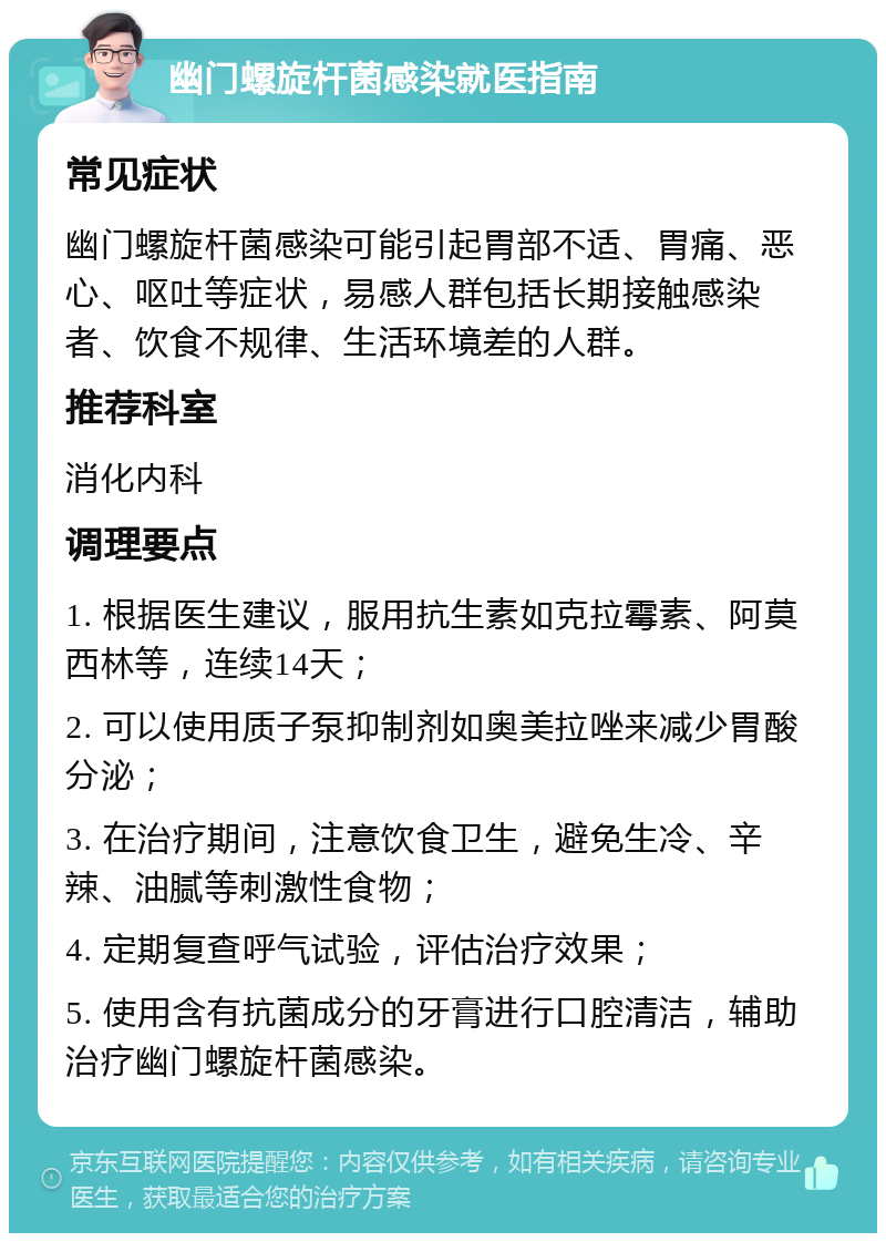 幽门螺旋杆菌感染就医指南 常见症状 幽门螺旋杆菌感染可能引起胃部不适、胃痛、恶心、呕吐等症状，易感人群包括长期接触感染者、饮食不规律、生活环境差的人群。 推荐科室 消化内科 调理要点 1. 根据医生建议，服用抗生素如克拉霉素、阿莫西林等，连续14天； 2. 可以使用质子泵抑制剂如奥美拉唑来减少胃酸分泌； 3. 在治疗期间，注意饮食卫生，避免生冷、辛辣、油腻等刺激性食物； 4. 定期复查呼气试验，评估治疗效果； 5. 使用含有抗菌成分的牙膏进行口腔清洁，辅助治疗幽门螺旋杆菌感染。