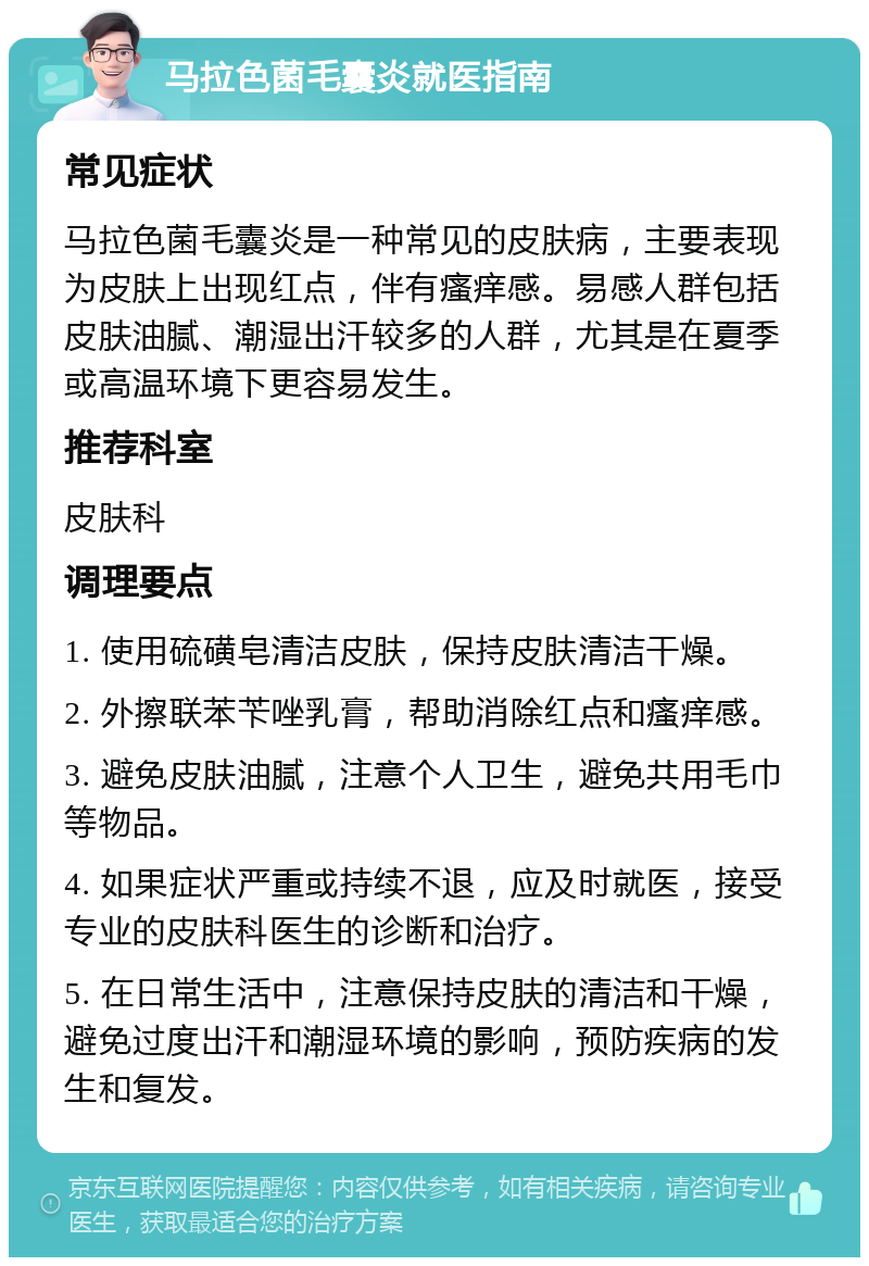 马拉色菌毛囊炎就医指南 常见症状 马拉色菌毛囊炎是一种常见的皮肤病，主要表现为皮肤上出现红点，伴有瘙痒感。易感人群包括皮肤油腻、潮湿出汗较多的人群，尤其是在夏季或高温环境下更容易发生。 推荐科室 皮肤科 调理要点 1. 使用硫磺皂清洁皮肤，保持皮肤清洁干燥。 2. 外擦联苯苄唑乳膏，帮助消除红点和瘙痒感。 3. 避免皮肤油腻，注意个人卫生，避免共用毛巾等物品。 4. 如果症状严重或持续不退，应及时就医，接受专业的皮肤科医生的诊断和治疗。 5. 在日常生活中，注意保持皮肤的清洁和干燥，避免过度出汗和潮湿环境的影响，预防疾病的发生和复发。