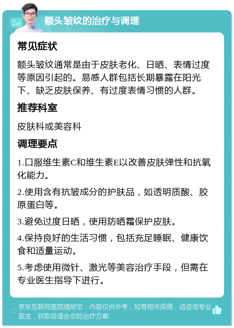 额头皱纹的治疗与调理 常见症状 额头皱纹通常是由于皮肤老化、日晒、表情过度等原因引起的。易感人群包括长期暴露在阳光下、缺乏皮肤保养、有过度表情习惯的人群。 推荐科室 皮肤科或美容科 调理要点 1.口服维生素C和维生素E以改善皮肤弹性和抗氧化能力。 2.使用含有抗皱成分的护肤品，如透明质酸、胶原蛋白等。 3.避免过度日晒，使用防晒霜保护皮肤。 4.保持良好的生活习惯，包括充足睡眠、健康饮食和适量运动。 5.考虑使用微针、激光等美容治疗手段，但需在专业医生指导下进行。