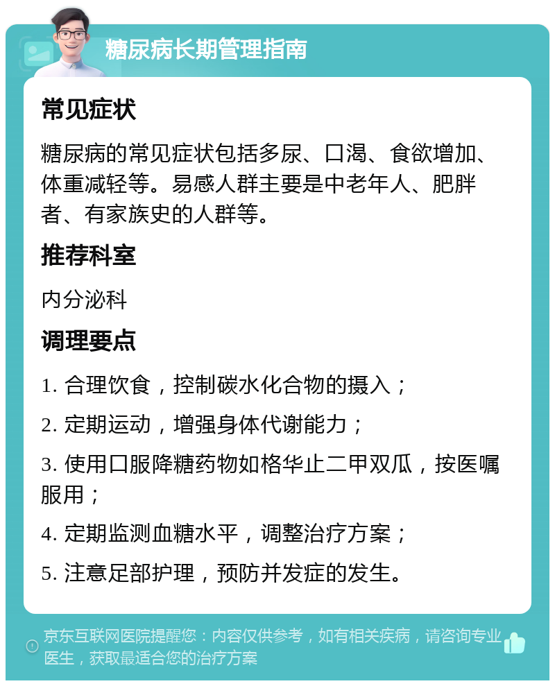 糖尿病长期管理指南 常见症状 糖尿病的常见症状包括多尿、口渴、食欲增加、体重减轻等。易感人群主要是中老年人、肥胖者、有家族史的人群等。 推荐科室 内分泌科 调理要点 1. 合理饮食，控制碳水化合物的摄入； 2. 定期运动，增强身体代谢能力； 3. 使用口服降糖药物如格华止二甲双瓜，按医嘱服用； 4. 定期监测血糖水平，调整治疗方案； 5. 注意足部护理，预防并发症的发生。