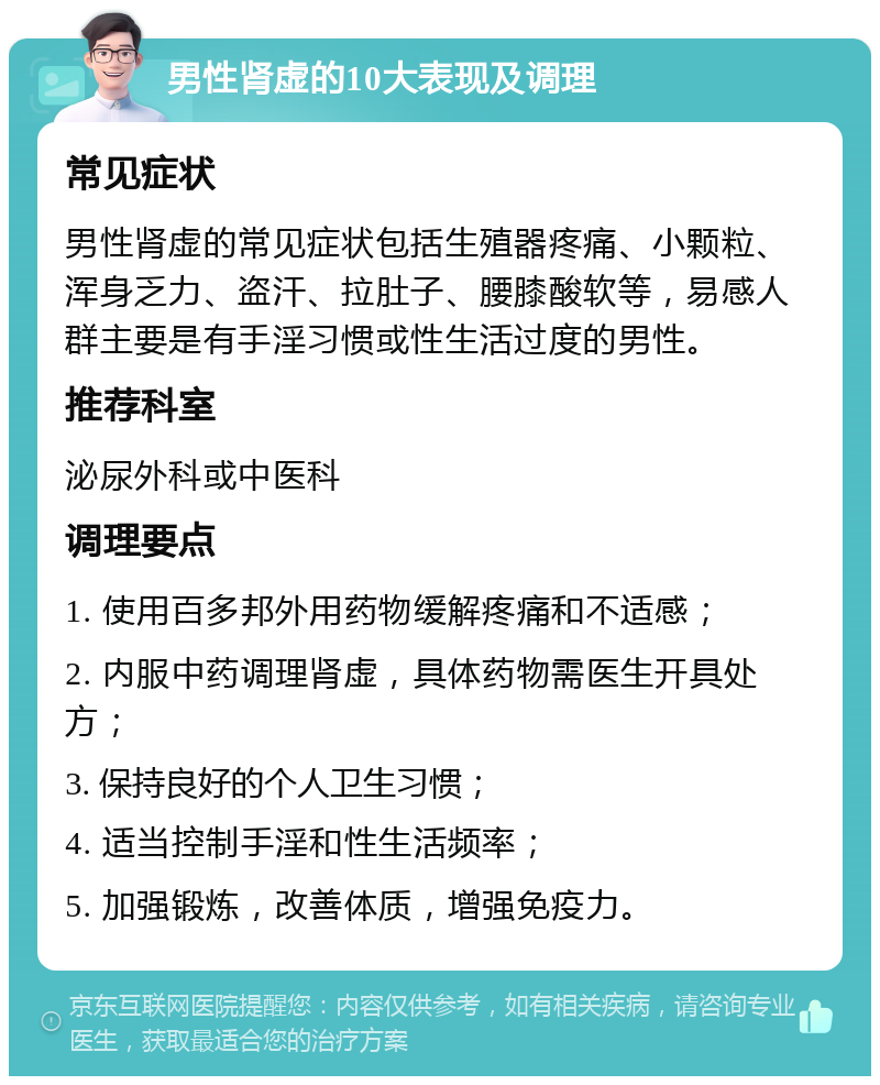 男性肾虚的10大表现及调理 常见症状 男性肾虚的常见症状包括生殖器疼痛、小颗粒、浑身乏力、盗汗、拉肚子、腰膝酸软等，易感人群主要是有手淫习惯或性生活过度的男性。 推荐科室 泌尿外科或中医科 调理要点 1. 使用百多邦外用药物缓解疼痛和不适感； 2. 内服中药调理肾虚，具体药物需医生开具处方； 3. 保持良好的个人卫生习惯； 4. 适当控制手淫和性生活频率； 5. 加强锻炼，改善体质，增强免疫力。