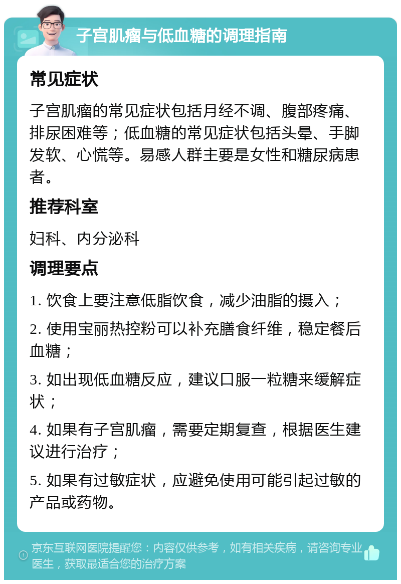 子宫肌瘤与低血糖的调理指南 常见症状 子宫肌瘤的常见症状包括月经不调、腹部疼痛、排尿困难等；低血糖的常见症状包括头晕、手脚发软、心慌等。易感人群主要是女性和糖尿病患者。 推荐科室 妇科、内分泌科 调理要点 1. 饮食上要注意低脂饮食，减少油脂的摄入； 2. 使用宝丽热控粉可以补充膳食纤维，稳定餐后血糖； 3. 如出现低血糖反应，建议口服一粒糖来缓解症状； 4. 如果有子宫肌瘤，需要定期复查，根据医生建议进行治疗； 5. 如果有过敏症状，应避免使用可能引起过敏的产品或药物。