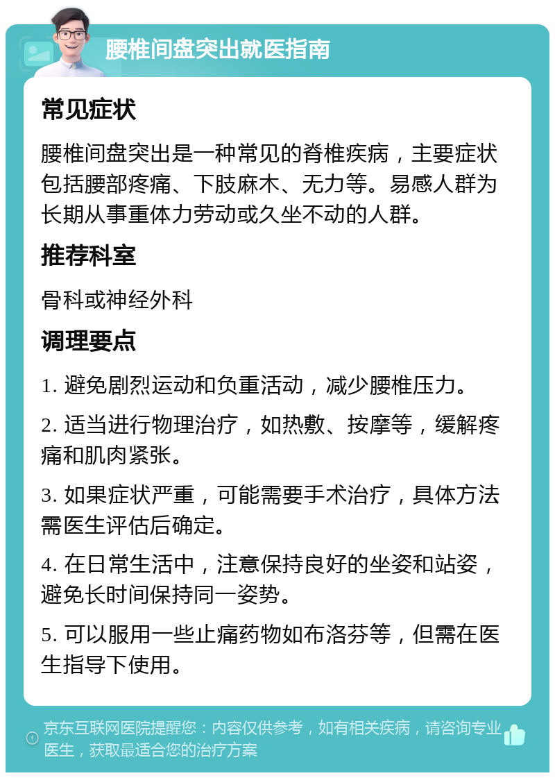 腰椎间盘突出就医指南 常见症状 腰椎间盘突出是一种常见的脊椎疾病，主要症状包括腰部疼痛、下肢麻木、无力等。易感人群为长期从事重体力劳动或久坐不动的人群。 推荐科室 骨科或神经外科 调理要点 1. 避免剧烈运动和负重活动，减少腰椎压力。 2. 适当进行物理治疗，如热敷、按摩等，缓解疼痛和肌肉紧张。 3. 如果症状严重，可能需要手术治疗，具体方法需医生评估后确定。 4. 在日常生活中，注意保持良好的坐姿和站姿，避免长时间保持同一姿势。 5. 可以服用一些止痛药物如布洛芬等，但需在医生指导下使用。