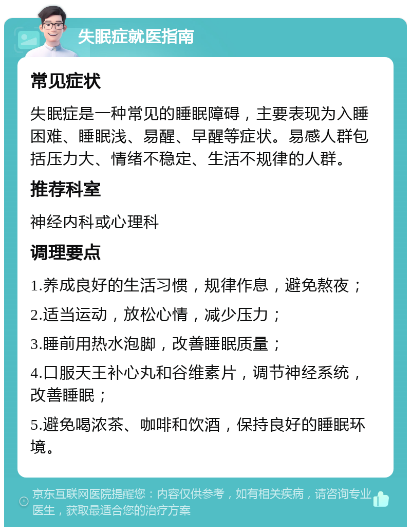 失眠症就医指南 常见症状 失眠症是一种常见的睡眠障碍，主要表现为入睡困难、睡眠浅、易醒、早醒等症状。易感人群包括压力大、情绪不稳定、生活不规律的人群。 推荐科室 神经内科或心理科 调理要点 1.养成良好的生活习惯，规律作息，避免熬夜； 2.适当运动，放松心情，减少压力； 3.睡前用热水泡脚，改善睡眠质量； 4.口服天王补心丸和谷维素片，调节神经系统，改善睡眠； 5.避免喝浓茶、咖啡和饮酒，保持良好的睡眠环境。