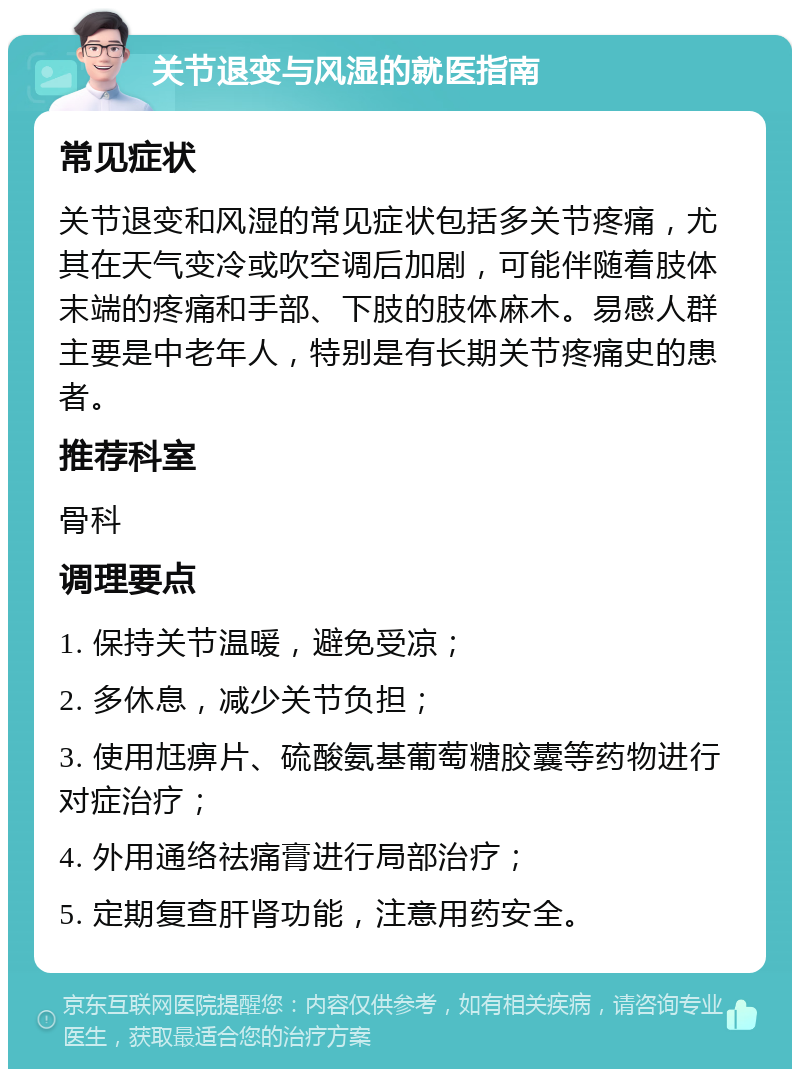 关节退变与风湿的就医指南 常见症状 关节退变和风湿的常见症状包括多关节疼痛，尤其在天气变冷或吹空调后加剧，可能伴随着肢体末端的疼痛和手部、下肢的肢体麻木。易感人群主要是中老年人，特别是有长期关节疼痛史的患者。 推荐科室 骨科 调理要点 1. 保持关节温暖，避免受凉； 2. 多休息，减少关节负担； 3. 使用尪痹片、硫酸氨基葡萄糖胶囊等药物进行对症治疗； 4. 外用通络祛痛膏进行局部治疗； 5. 定期复查肝肾功能，注意用药安全。