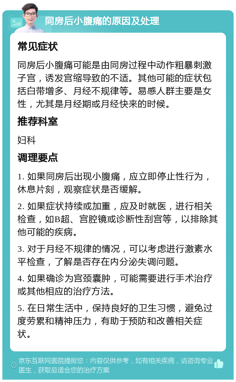 同房后小腹痛的原因及处理 常见症状 同房后小腹痛可能是由同房过程中动作粗暴刺激子宫，诱发宫缩导致的不适。其他可能的症状包括白带增多、月经不规律等。易感人群主要是女性，尤其是月经期或月经快来的时候。 推荐科室 妇科 调理要点 1. 如果同房后出现小腹痛，应立即停止性行为，休息片刻，观察症状是否缓解。 2. 如果症状持续或加重，应及时就医，进行相关检查，如B超、宫腔镜或诊断性刮宫等，以排除其他可能的疾病。 3. 对于月经不规律的情况，可以考虑进行激素水平检查，了解是否存在内分泌失调问题。 4. 如果确诊为宫颈囊肿，可能需要进行手术治疗或其他相应的治疗方法。 5. 在日常生活中，保持良好的卫生习惯，避免过度劳累和精神压力，有助于预防和改善相关症状。