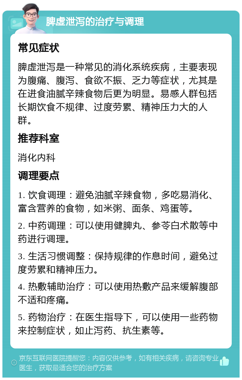 脾虚泄泻的治疗与调理 常见症状 脾虚泄泻是一种常见的消化系统疾病，主要表现为腹痛、腹泻、食欲不振、乏力等症状，尤其是在进食油腻辛辣食物后更为明显。易感人群包括长期饮食不规律、过度劳累、精神压力大的人群。 推荐科室 消化内科 调理要点 1. 饮食调理：避免油腻辛辣食物，多吃易消化、富含营养的食物，如米粥、面条、鸡蛋等。 2. 中药调理：可以使用健脾丸、参苓白术散等中药进行调理。 3. 生活习惯调整：保持规律的作息时间，避免过度劳累和精神压力。 4. 热敷辅助治疗：可以使用热敷产品来缓解腹部不适和疼痛。 5. 药物治疗：在医生指导下，可以使用一些药物来控制症状，如止泻药、抗生素等。