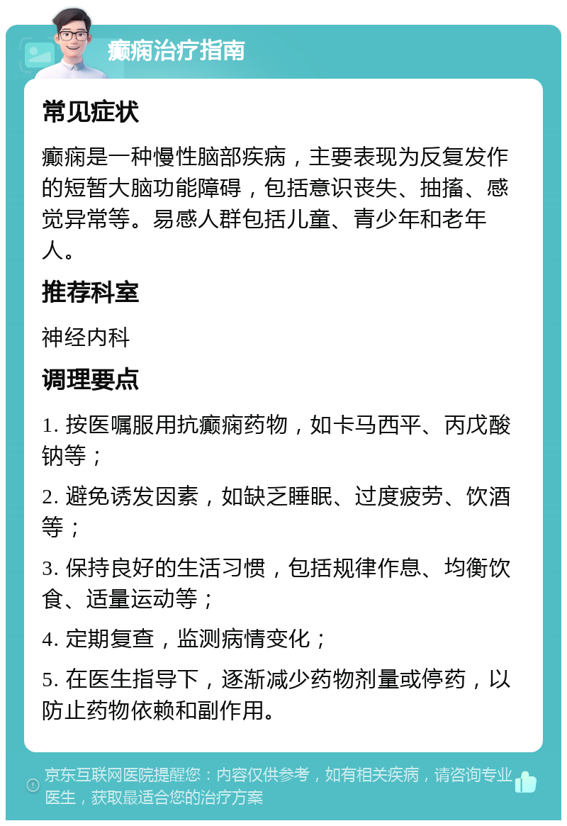 癫痫治疗指南 常见症状 癫痫是一种慢性脑部疾病，主要表现为反复发作的短暂大脑功能障碍，包括意识丧失、抽搐、感觉异常等。易感人群包括儿童、青少年和老年人。 推荐科室 神经内科 调理要点 1. 按医嘱服用抗癫痫药物，如卡马西平、丙戊酸钠等； 2. 避免诱发因素，如缺乏睡眠、过度疲劳、饮酒等； 3. 保持良好的生活习惯，包括规律作息、均衡饮食、适量运动等； 4. 定期复查，监测病情变化； 5. 在医生指导下，逐渐减少药物剂量或停药，以防止药物依赖和副作用。