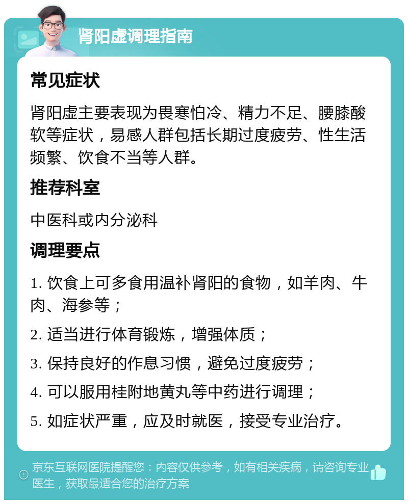 肾阳虚调理指南 常见症状 肾阳虚主要表现为畏寒怕冷、精力不足、腰膝酸软等症状，易感人群包括长期过度疲劳、性生活频繁、饮食不当等人群。 推荐科室 中医科或内分泌科 调理要点 1. 饮食上可多食用温补肾阳的食物，如羊肉、牛肉、海参等； 2. 适当进行体育锻炼，增强体质； 3. 保持良好的作息习惯，避免过度疲劳； 4. 可以服用桂附地黄丸等中药进行调理； 5. 如症状严重，应及时就医，接受专业治疗。