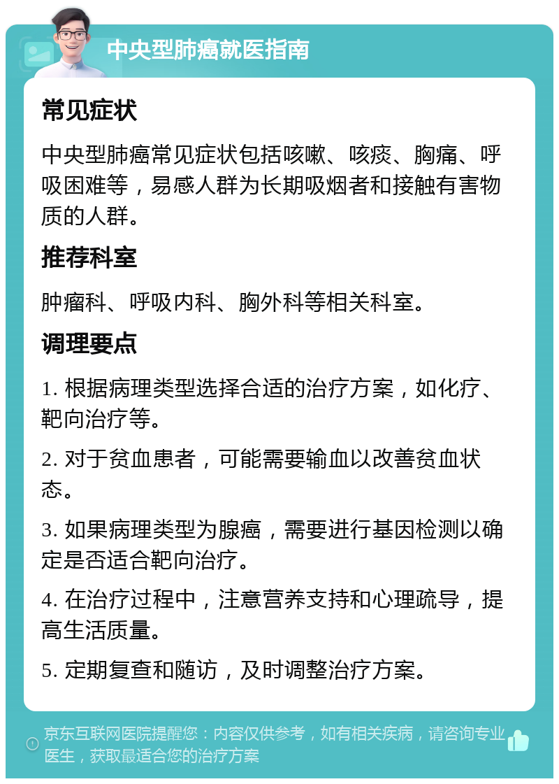 中央型肺癌就医指南 常见症状 中央型肺癌常见症状包括咳嗽、咳痰、胸痛、呼吸困难等，易感人群为长期吸烟者和接触有害物质的人群。 推荐科室 肿瘤科、呼吸内科、胸外科等相关科室。 调理要点 1. 根据病理类型选择合适的治疗方案，如化疗、靶向治疗等。 2. 对于贫血患者，可能需要输血以改善贫血状态。 3. 如果病理类型为腺癌，需要进行基因检测以确定是否适合靶向治疗。 4. 在治疗过程中，注意营养支持和心理疏导，提高生活质量。 5. 定期复查和随访，及时调整治疗方案。