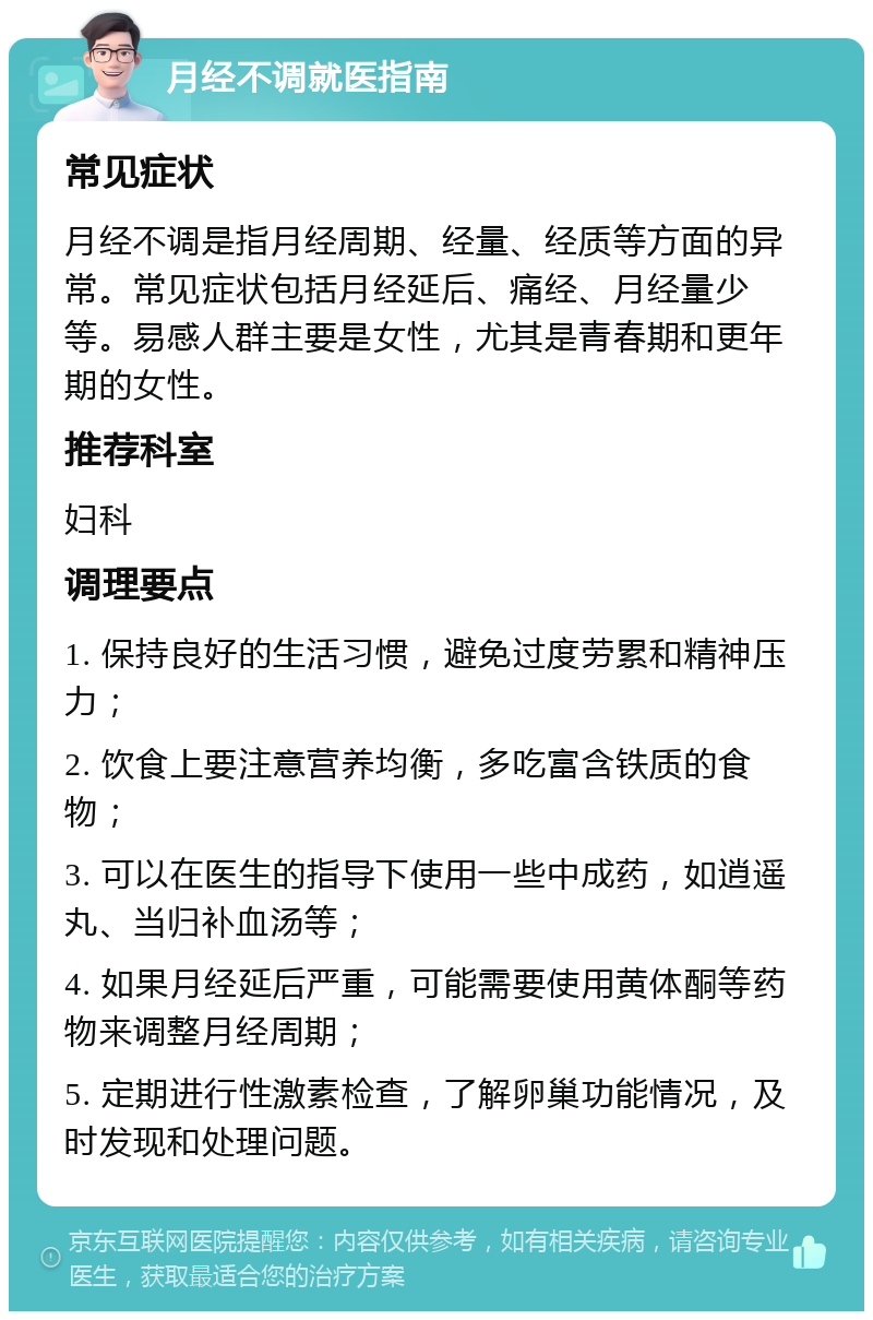 月经不调就医指南 常见症状 月经不调是指月经周期、经量、经质等方面的异常。常见症状包括月经延后、痛经、月经量少等。易感人群主要是女性，尤其是青春期和更年期的女性。 推荐科室 妇科 调理要点 1. 保持良好的生活习惯，避免过度劳累和精神压力； 2. 饮食上要注意营养均衡，多吃富含铁质的食物； 3. 可以在医生的指导下使用一些中成药，如逍遥丸、当归补血汤等； 4. 如果月经延后严重，可能需要使用黄体酮等药物来调整月经周期； 5. 定期进行性激素检查，了解卵巢功能情况，及时发现和处理问题。