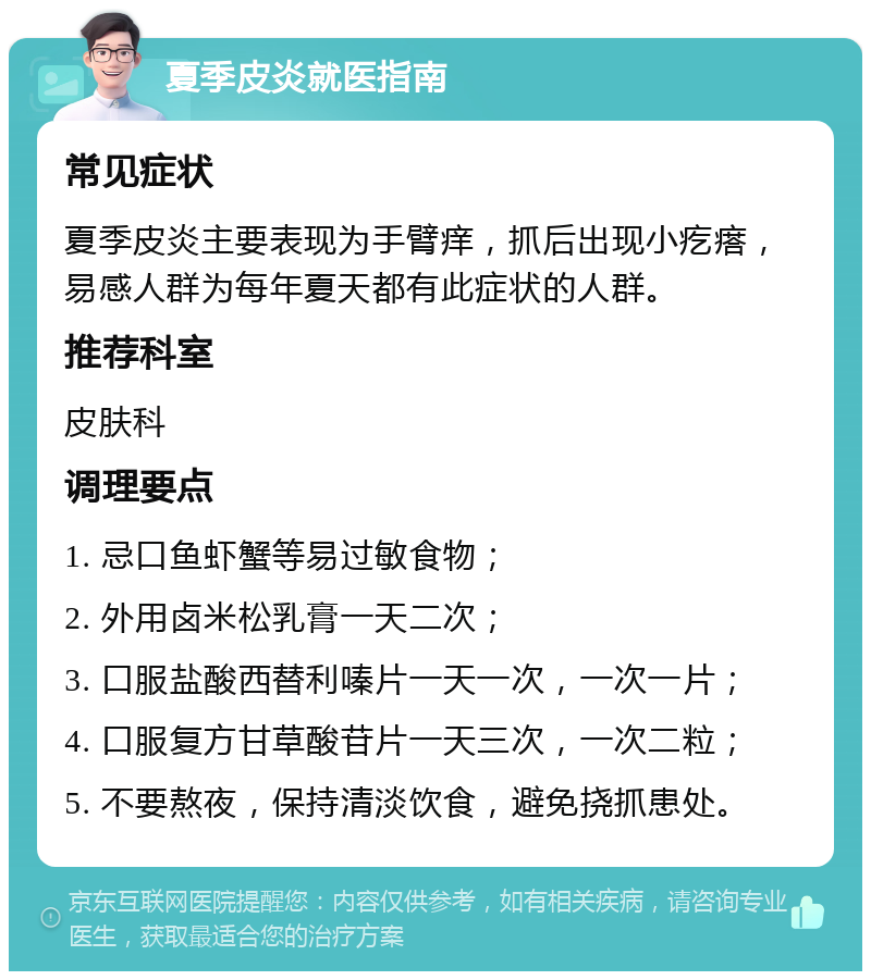 夏季皮炎就医指南 常见症状 夏季皮炎主要表现为手臂痒，抓后出现小疙瘩，易感人群为每年夏天都有此症状的人群。 推荐科室 皮肤科 调理要点 1. 忌口鱼虾蟹等易过敏食物； 2. 外用卤米松乳膏一天二次； 3. 口服盐酸西替利嗪片一天一次，一次一片； 4. 口服复方甘草酸苷片一天三次，一次二粒； 5. 不要熬夜，保持清淡饮食，避免挠抓患处。