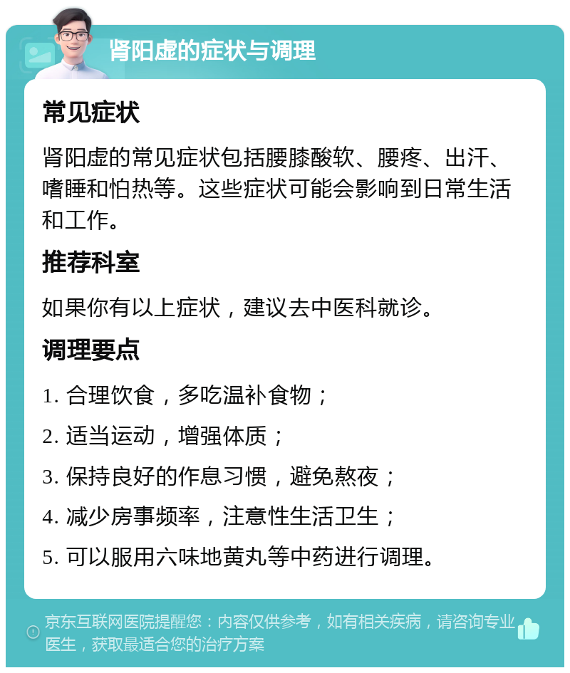 肾阳虚的症状与调理 常见症状 肾阳虚的常见症状包括腰膝酸软、腰疼、出汗、嗜睡和怕热等。这些症状可能会影响到日常生活和工作。 推荐科室 如果你有以上症状，建议去中医科就诊。 调理要点 1. 合理饮食，多吃温补食物； 2. 适当运动，增强体质； 3. 保持良好的作息习惯，避免熬夜； 4. 减少房事频率，注意性生活卫生； 5. 可以服用六味地黄丸等中药进行调理。