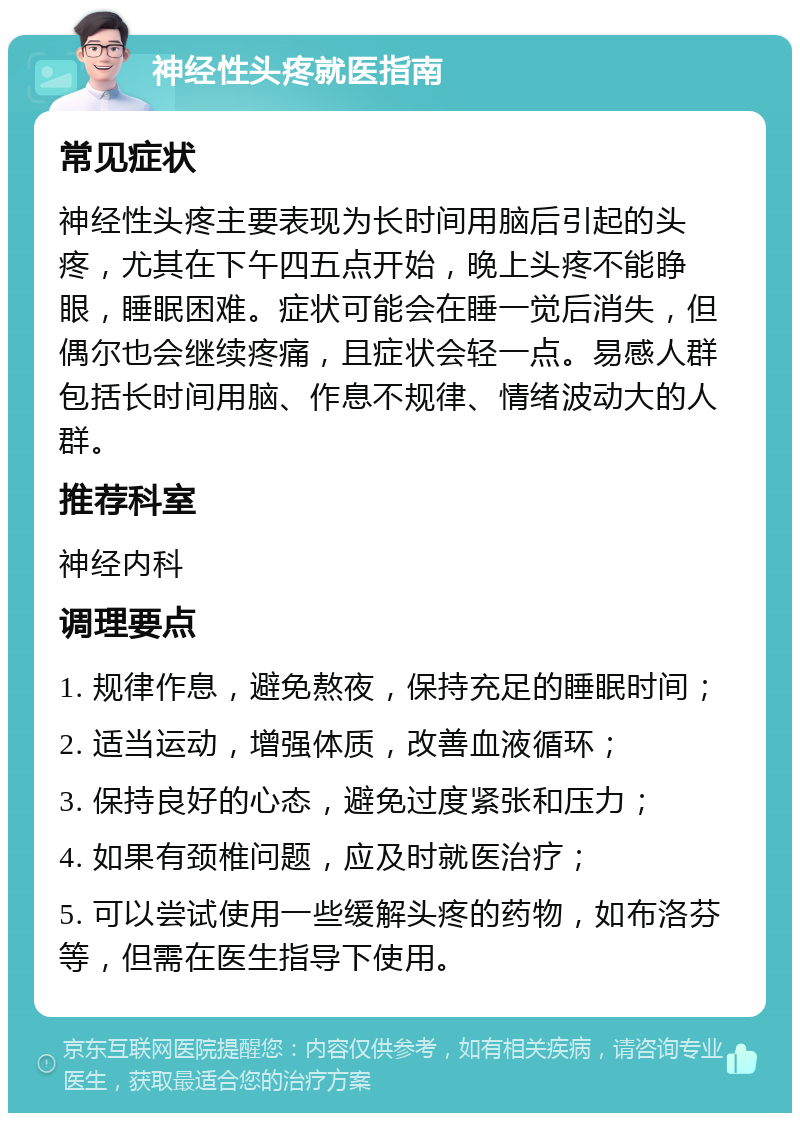 神经性头疼就医指南 常见症状 神经性头疼主要表现为长时间用脑后引起的头疼，尤其在下午四五点开始，晚上头疼不能睁眼，睡眠困难。症状可能会在睡一觉后消失，但偶尔也会继续疼痛，且症状会轻一点。易感人群包括长时间用脑、作息不规律、情绪波动大的人群。 推荐科室 神经内科 调理要点 1. 规律作息，避免熬夜，保持充足的睡眠时间； 2. 适当运动，增强体质，改善血液循环； 3. 保持良好的心态，避免过度紧张和压力； 4. 如果有颈椎问题，应及时就医治疗； 5. 可以尝试使用一些缓解头疼的药物，如布洛芬等，但需在医生指导下使用。